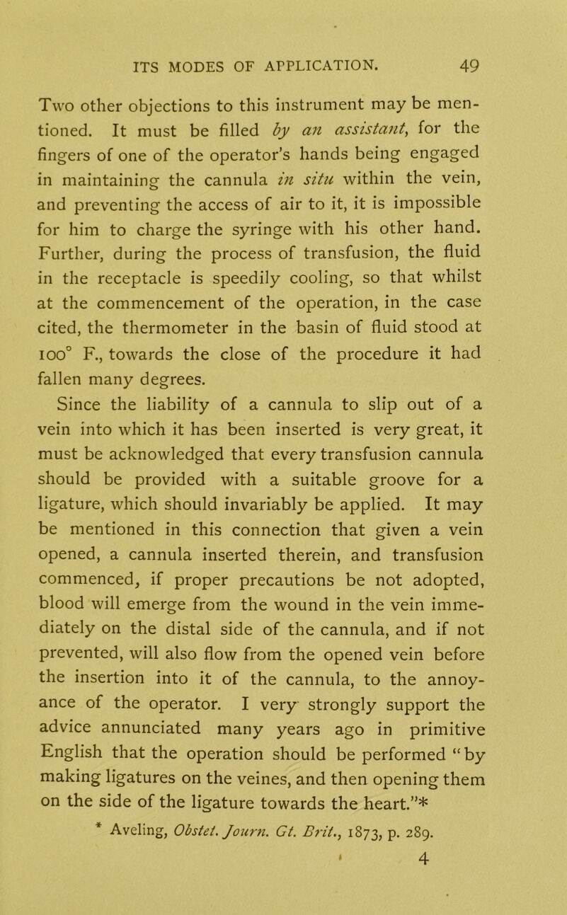 Two other objections to this instrument may be men- tioned. It must be filled by an assistant, for the fingers of one of the operator’s hands being engaged in maintaining the cannula in situ within the vein, and preventing the access of air to it, it is impossible for him to charge the syringe with his other hand. Further, during the process of transfusion, the fluid in the receptacle is speedily cooling, so that whilst at the commencement of the operation, in the case cited, the thermometer in the basin of fluid stood at ioo° F., towards the close of the procedure it had fallen many degrees. Since the liability of a cannula to slip out of a vein into which it has been inserted is very great, it must be acknowledged that every transfusion cannula should be provided with a suitable groove for a ligature, which should invariably be applied. It may be mentioned in this connection that given a vein opened, a cannula inserted therein, and transfusion commenced, if proper precautions be not adopted, blood will emerge from the wound in the vein imme- diately on the distal side of the cannula, and if not prevented, will also flow from the opened vein before the insertion into it of the cannula, to the annoy- ance of the operator. I very strongly support the advice annunciated many years ago in primitive English that the operation should be performed “by making ligatures on the veines, and then opening them on the side of the ligature towards the heart.”* * Aveling, Obstet. Journ. Gt. Brit1873, p. 289. * 4