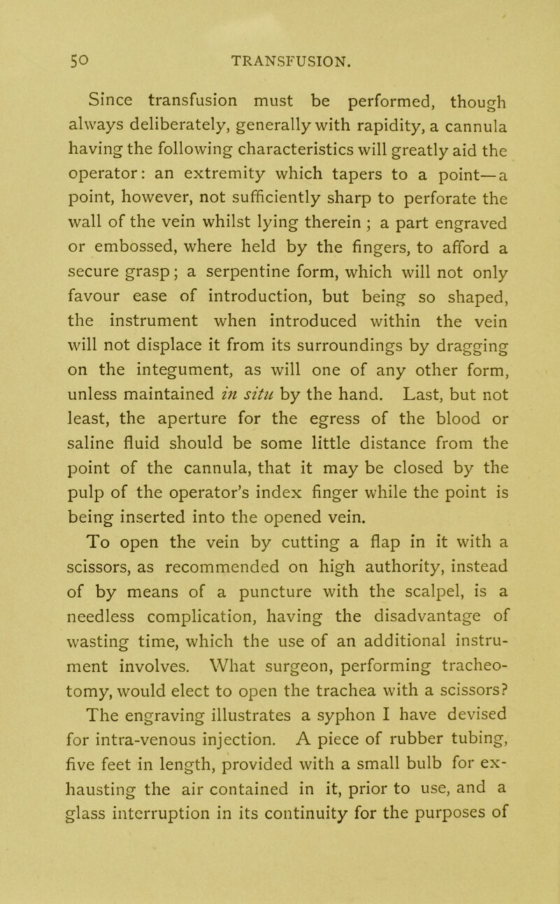 Since transfusion must be performed, though always deliberately, generally with rapidity, a cannula having the following characteristics will greatly aid the operator: an extremity which tapers to a point—a point, however, not sufficiently sharp to perforate the wall of the vein whilst lying therein ; a part engraved or embossed, where held by the fingers, to afford a secure grasp; a serpentine form, which will not only favour ease of introduction, but being so shaped, the instrument when introduced within the vein will not displace it from its surroundings by dragging on the integument, as will one of any other form, unless maintained in situ by the hand. Last, but not least, the aperture for the egress of the blood or saline fluid should be some little distance from the point of the cannula, that it may be closed by the pulp of the operator’s index finger while the point is being inserted into the opened vein. To open the vein by cutting a flap in it with a scissors, as recommended on high authority, instead of by means of a puncture with the scalpel, is a needless complication, having the disadvantage of wasting time, which the use of an additional instru- ment involves. What surgeon, performing tracheo- tomy, would elect to open the trachea with a scissors? The engraving illustrates a syphon I have devised for intra-venous injection. A piece of rubber tubing, five feet in length, provided with a small bulb for ex- hausting the air contained in it, prior to use, and a glass interruption in its continuity for the purposes of