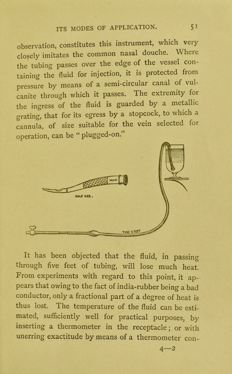 observation, constitutes this instrument, which very closely imitates the common nasal douche. Where the tubing passes over the edge of the vessel con- taining the fluid for injection, it is protected from pressure by means of a semi-circular canal of vul- canite through which it passes. The extremity for the ingress of the fluid is guarded by a metallic grating, that for its egress by a stopcock, to which a cannula, of size suitable for the vein selected for operation, can be “ plugged-on. It has been objected that the fluid, in passing through five feet of tubing, will lose much heat. From experiments with regard to this point, it ap- pears that owing to the fact of india-rubber being a bad conductor, only a fractional part of a degree of heat is thus lost. The temperature of the fluid can be esti- mated, sufficiently well for practical purposes, by inserting a thermometer in the receptacle; or with unerring exactitude by means of a thermometer con- 4—2