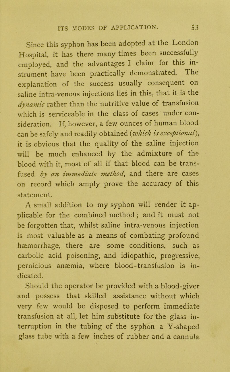 Since this syphon has been adopted at the London Hospital, it has there many times been successfully employed, and the advantages I claim for this in- strument have been practically demonstrated. The explanation of the success usually consequent on saline intra-venous injections lies in this, that it is the dynamic rather than the nutritive value of transfusion which is serviceable in the class of cases under con- sideration. If, however, a few ounces of human blood can be safely and readily obtained (which is exceptional), it is obvious that the quality of the saline injection will be much enhanced by the admixture of the blood with it, most of all if that blood can be trans- fused by an immediate method’ and there are cases on record which amply prove the accuracy of this statement. A small addition to my syphon will render it ap- plicable for the combined method ; and it must not be forgotten that, whilst saline intra-venous injection is most valuable as a means of combating profound haemorrhage, there are some conditions, such as carbolic acid poisoning, and idiopathic, progressive, pernicious anaemia, where blood-transfusion is in- dicated. Should the operator be provided with a blood-giver and possess that skilled assistance without which very few would be disposed to perform immediate transfusion at all, let him substitute for the glass in- terruption in the tubing of the syphon a Y-shaped glass tube with a few inches of rubber and a cannula