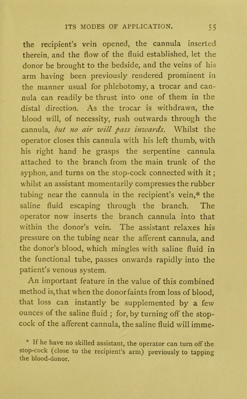 the recipient’s vein opened, the cannula inserted therein, and the flow of the fluid established, let the donor be brought to the bedside, and the veins of his arm having been previously rendered prominent in the manner usual for phlebotomy, a trocar and can- nula can readily be thrust into one of them in the distal direction. As the trocar is withdrawn, the blood will, of necessity, rush outwards through the cannula, but no air will pass inwards. Whilst the operator closes this cannula with his left thumb, with his right hand he grasps the serpentine cannula attached to the branch from the main trunk of the syphon, and turns on the stop-cock connected with it; whilst an assistant momentarily compresses the rubber tubing near the cannula in the recipient’s vein,* the saline fluid escaping through the branch. The operator now inserts the branch cannula into that within the donor’s vein. The assistant relaxes his pressure on the tubing near the afferent cannula, and the donor’s blood, which mingles with saline fluid in the functional tube, passes onwards rapidly into the patient’s venous system. An important feature in the value of this combined method is, that when the donorfaints from loss of blood, that loss can instantly be supplemented by a few ounces of the saline fluid ; for, by turning off the stop- cock of the afferent cannula, the saline fluid will imme- * If he have no skilled assistant, the operator can turn off the stop-cock (close to the recipient’s arm) previously to tapping the blood-donor.