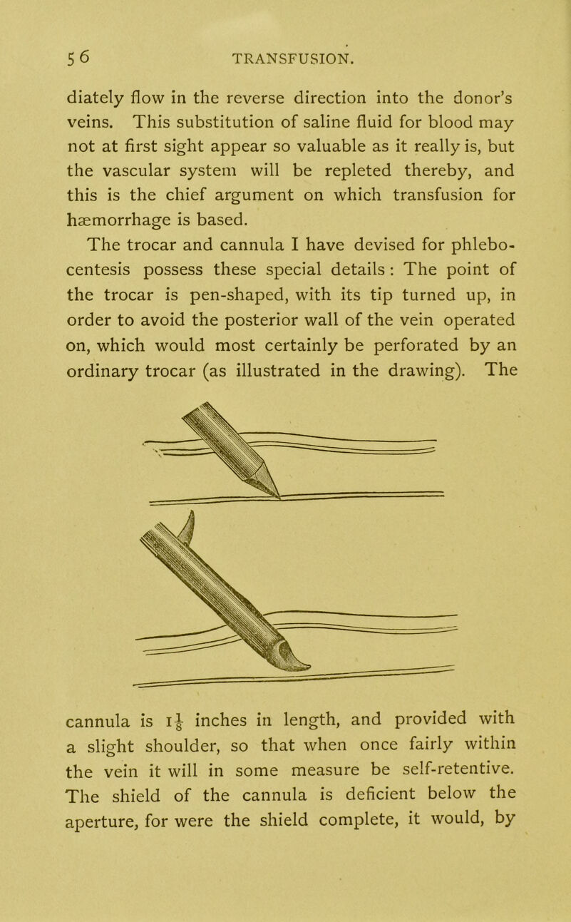 diately flow in the reverse direction into the donor’s veins. This substitution of saline fluid for blood may not at first sight appear so valuable as it really is, but the vascular system will be repleted thereby, and this is the chief argument on which transfusion for haemorrhage is based. The trocar and cannula I have devised for phlebo- centesis possess these special details : The point of the trocar is pen-shaped, with its tip turned up, in order to avoid the posterior wall of the vein operated on, which would most certainly be perforated by an ordinary trocar (as illustrated in the drawing). The cannula is ij inches in length, and provided with a slight shoulder, so that when once fairly within the vein it will in some measure be self-retentive. The shield of the cannula is deficient below the aperture, for were the shield complete, it would, by