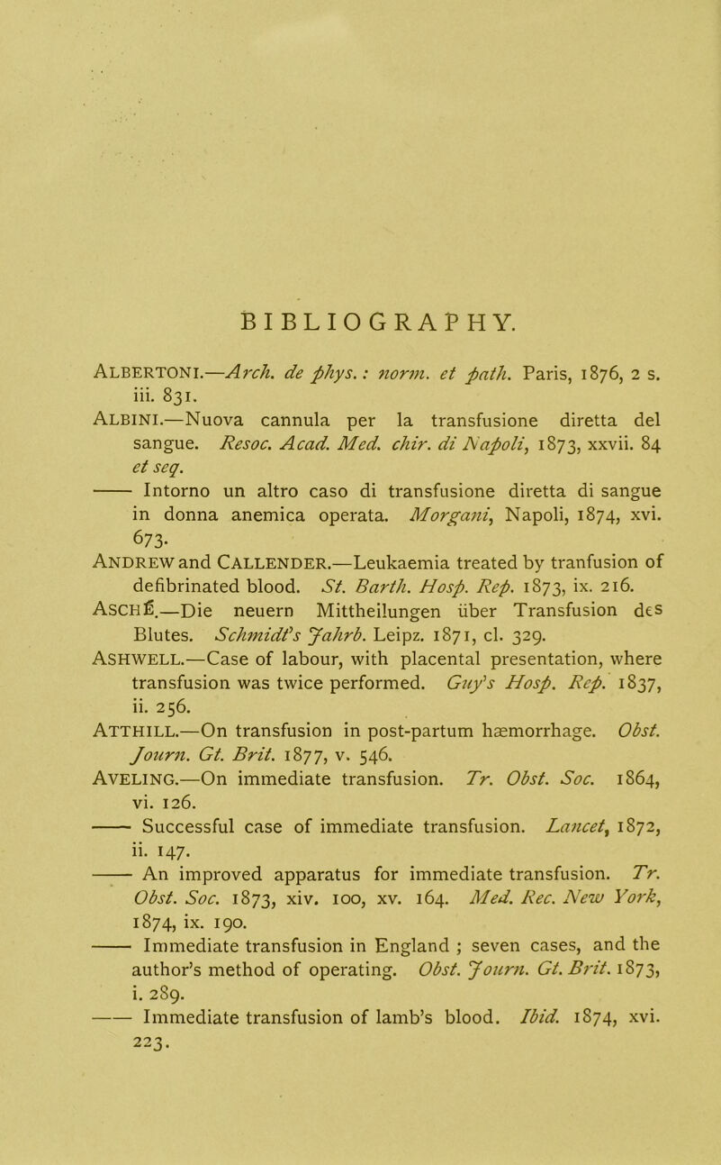 BIBLIOGRAPHY. Albertoni.—Ai'ch. de phys.: nomn. et path. Paris, 1876, 2 s. iii. 831. Albini.—Nuova cannula per la transfusione diretta del sangue. Resoc. Acad. Med. chir. di Napoli, 1873, xxvii. 84 et seq. Intorno un altro caso di transfusione diretta di sangue in donna anemica operata. Morgani, Napoli, 1874, xvi. 673- Andrew and CALLENDER.—Leukaemia treated by tranfusion of defibrinated blood. St. Barth. Hosp. Rep. 1873, ix. 216. Asch^.—Die neuern Mittheilungen iiber Transfusion des Blutes. Schmidt's Jahrb. Leipz. 1871, cl. 329. Ashwell.—Case of labour, with placental presentation, where transfusion was twice performed. Guy's Hosp. Rep. 1837, ii. 256. Atthill.—On transfusion in post-partum haemorrhage. Obst. Journ. Gt. Brit. 1877, v. 546. Aveling.—On immediate transfusion. Tr. Obst. Soc. 1864, vi. 126. Successful case of immediate transfusion. Lancet, 1872, ii. 147. An improved apparatus for immediate transfusion. Tr. Obst. Soc. 1873, xiv. 100, xv. 164. Med. Rec. New York, 1874, ix. 190. Immediate transfusion in England ; seven cases, and the author’s method of operating. Obst. Journ. Gt.Brit. 1873, i. 289. Immediate transfusion of lamb’s blood. Ibid. 1874, xvi. 223.
