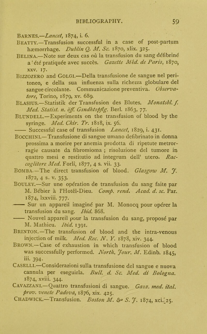 Barnes.—Lancet, 1874, i. 6. Beatty.—Transfusion successful in a case of post-partum haemorrhage. Dublin Q. M. Sc. 1870, xlix. 325. Belina.—Note sur deux cas ou la transfusion du sang ddfibrind a ' dt6 pratiqude avec succ&s. Gazette Med. de Pans, 1870, xxv. 17. Bizzozero and Golgi.—Della transfusione de sangue nel peri- toneo, e della sua influenza sulla richezza globulare del sangue circolante. Communicazione preventiva. Observa- tore, Torino, 1879, xv. 689. Blasius.—Statistik der Transfusion des Blutes. Monatsbl. f. Med. Statist. n. off. Gsndhtspfig. Berl. 1863, 77. Blundell.—Experiments on the transfusion of blood by the syringe. Med. Chir. Tr. 1818, ix. 56. Successful case of transfusion Lancet, 1829, i. 431. BOCCHINI.—Transfusione di sangue umano defibrinato in donna prossima a morire per anemia prodotta di ripetute metror- ragie causate da fibromioma ; risoluzione del tumore in quattro mesi e restitutio ad integrum dell’ utero. Rac- coglitore Med. Forli, 1877, 4 s. vii. 33. Bomba.—The direct transfusion of blood. Glasgow M. J. 1872, 4 s. v. 353. Bouley.—Sur une operation de transfusion du sang faite par M. Bebier a THotel-Dieu. Comp. rend. Acad. d. sc. Par, 1874, Ixxviii. 777. Sur un appareil imagine par M. Monocq pour operer la transfusion du sang. Ibid. 868. Nouvel appareil pour la transfusion du sang, propose par M. Mathieu. Ibid. 1391. Brinton.—The transfusion of blood and the intra-venous injection of milk. Med. Rec. N. V. 1878, xiv. 344. Brown.— Case of exhaustion in which transfusion of blood was successfully performed. North. Jour. M. Edinb. 1845, iii. 394. Caselli.—Considerazioni sulla transfusione del sangue e nuova cannula per eseguirla. Bull. d. Sc. Med. di Bologna. 1874, xviii. 344. Cavazzani.— Quattro transfusioni di sangue. Gazz. med. Hal. prov. venete Padova, 1876, xix. 425. Chadwick.—Transfusion. Boston M. & S. J. 1874, xci/25.