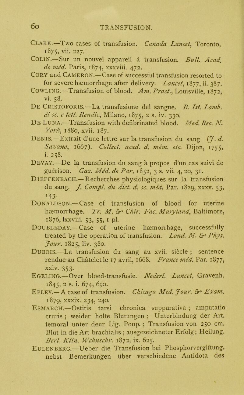 Clark.—Two cases of transfusion. Canada Lancet, Toronto, 1875, yh. 227- COLIN.—Sur un nouvel appareil a transfusion. Bull. Acad. de med. Paris, 1874, xxxviii. 472. Cory and Cameron.—Case of successful transfusion resorted to for severe haemorrhage after delivery. Lancet, 1877, ii. 387. Cowling.—Transfusion of blood. Ain. Pract., Louisville, 1872, vi. 58. De CRISTOFORIS.—La transfusione del sangue. R. 1st. Lomb. di sc. e lett. Rendic, Milano, 1875, 2 s. lv- 33°- De Luna.—Transfusion with defibrinated blood. Med. Rec. N. York, 1880, xvii. 187. Denis.—Extrait d’une lettre sur la transfusion du sang (J. d. Savano, 1667). Collect, acad. d. mem. etc. Dijon, 1755, i. 258. Devay.—De la transfusion du sang a propos d’un cas suivi de gudrison. Gas. Med. de Par. 1852, 3 s. vii. 4, 20, 31. DlEFFENBACH.— Recberches physiologiques sur la transfusion du sang. J. Cornel, du diet. d. sc. med. Par. 1829, xxxv. 53, 143- Donaldson.—Case of transfusion of blood for uterine haemorrhage. Tr. M. Chir. Fac. Maryland, Baltimore, 1876, lxxviii. 53, 55, 1 pi. Doubleday.—Case of uterine haemorrhage, successfully treated by the operation of transfusion. Loud. M. Phys. Jour. 1825, liv. 380. DUBOIS.—La transfusion du sang au xvii. si^cle ; sentence rendue au Chateletle 17 avril, 1668. France med. Par. 1877, xxiv. 353. Egeling.—Over bloed-transfusie. Nederl. Lancet, Gravenh. 1845, 2 s- i- 674, 690. Epley.—A case of transfusion. Chicago Med. J our. 5° Exam. 1879, xxxix. 234, 240. ESMARCH.—Ostitis tarsi chronica suppurativa ; amputatio cruris ; weider holte Blutungen ; Unterbindung der Art. femoral unter deur Lig. Poup. ; Transfusion von 250 cm. Blut in die Art-brachialis ; ausgezeichneter Erfolg; Heilung. Berl. Klin. Wchnschr. 1872, ix. 625. EULENBERG.—Ueber die Transfusion bei Phosphorvergiftung, nebst Bemerkungen iiber verschiedene Antidota des