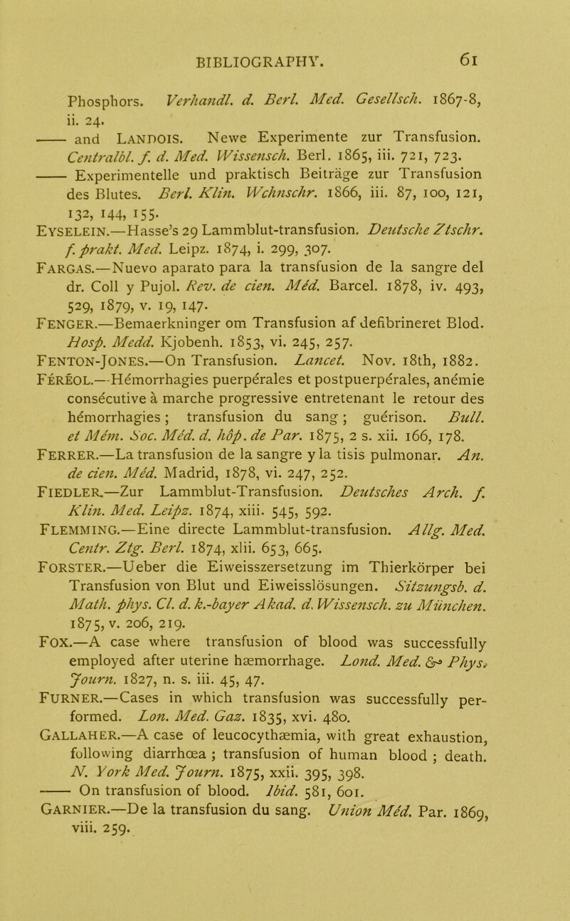 Phosphors. Verhandl. Berl. Med. Gesellsch. 1867-8, ii. 24. and LANPOIS. Nevve Experimente zur Transfusion. Centralbl. f. d. Med. IVissensch. Berl. 1S65, iii. 721, 723. Experimented und praktisch Beitrage zur Transfusion des Blutes. Berl. Kim. Wchnschr. 1866, iii. 87, 100, 121, 132, 144, 155. Eyselein.—Hasse’s 29 Lammblut-transfusion. Deutsche Ztschr. f. prakt. Med. Leipz. 1874, i. 299, 307. Fargas.—Nuevo aparato para la transfusion de la sangre del dr. Coll y Pujol. Rev. de cien. Med. Barcel. 1878, iv. 493, 529, 1879, v. 19, 147- FENGER.—Bemaerkninger om Transfusion af defibrineret Blod. Hosp. Medd. Kjobenh. 1853, vi. 245, 257. Fenton-Jones.—On Transfusion. Lancet. Nov. 18th, 1882. Fereol.—Hemorrhagies puerperales et postpuerperales, anemie consecutive a marche progressive entretenant le retour des hemorrhagies; transfusion du sang; guerison. Bull, et Mem. Soc. Med. d. hop. de Par. 1875, 2 s. xii. 166, 178. Ferrer.—La transfusion de la sangre y la tisis pulmonar. An. de cien. Med. Madrid, 1878, vi. 247, 252. Fiedler.—Zur Lammblut-Transfusion. Deutsches Arch. f. Klin. Med. Leipz. 1874, xiii. 545, 592. Flemming.—Eine directe Lammblut-transfusion. Allg. Med. Centr. Ztg. Berl. 1874, xlii. 653, 665. Forster.—Ueber die Eiweisszersetzung im Thierkorper bei Transfusion von Blut und Eiweisslosungen. Sitzungsb. d. Math. phys. Cl. d. k.-bayer A had. d. IVissensch. zu Miinchen. 1875, v. 206, 219. Fox.—A case where transfusion of blood was successfully employed after uterine haemorrhage. Lond. Med. dr3 Phys* Journ. 1827, n. s. iii. 45, 47. Furner.—Cases in which transfusion was successfully per- formed. Lon. Med. Gaz. 1835, xyi- 480. Gallaher.—A case of leucocythaemia, with great exhaustion, following diarrhoea ; transfusion of human blood ; death. N. York Med. Journ. 1875, xxii- 395, 398. On transfusion of blood. Ibid. 581, 601. Garnier.—De la transfusion du sang. U7iio7i Med. Par. 1869, viii. 259.