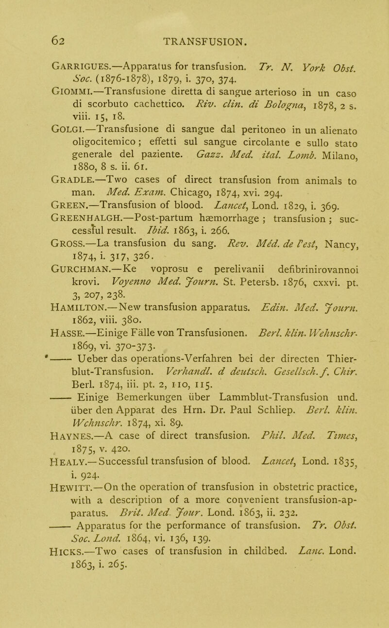 GARRIGUES.—Apparatus for transfusion. Tr. N. York Obst. Soc. (1876-1878), 1879, i. 370, 374. GlOMMl.—Transfusione diretta di sangue arterioso in un caso di scorbuto cachettico. Riv. clin. di Bologna, 1878, 2 s. viii. 15, 18. Golgi.—Transfusione di sangue dal peritoneo in un alienato oligocitemico; effetti sul sangue circolante e sullo stato generale del paziente. Gazz. Med. ital. Lomb. Milano, 1880, 8 s. ii. 61. Gradle.—Two cases of direct transfusion from animals to man. Med. Exam. Chicago, 1874, xvi. 294. Green.—Transfusion of blood. Lancet, Lond. 1829, i. 369. GREENHALGH.—Post-partum haemorrhage ; transfusion ; suc- cessTul result. Ibid. 1863, i. 266. Gross.—La transfusion du sang. Rev. Med. de Pest, Nancy, 1874, i. 317, 326. GURCHMAN.—Ke voprosu e perelivanii defibrinirovannoi krovi. Voyenno Med. Jonrn. St. Petersb. 1876, cxxvi. pt. 3, 207, 238. Hamilton.—New transfusion apparatus. Edin. Med. Jonrn. 1862, viii. 380. Hasse.—Einige Falle von Transfusionen. Berl. klin. Wehnschr. 1869, vi. 370-373. Ueber das operations-Verfahren bei der directen Thier- blut-Transfusion. Verhandl. d deutsch. Gesellsch. f. Chir. Berl. 1874, iii. pt. 2, no, 115. Einige Bemerkungen liber Lammblut-Transfusion und. liber den Apparat des Hrn. Dr. Paul Schliep. Berl. klin. Wehnschr. 1874, xi. 89. Haynes.—A case of direct transfusion. Phil. Med. Times, 1875, v. 420. Healy.—Successful transfusion of blood. Lancet, Lond. 1835^ i. 924. Hewitt.—On the operation of transfusion in obstetric practice, with a description of a more convenient transfusion-ap- paratus. Brit. Med. Jour. Lond. 1863, ii. 232. Apparatus for the performance of transfusion. Tr. Obst. Soc. Lond. 1864, vi. 136, 139. Hicks.—Two cases of transfusion in childbed. Lane. Lond. 1863, i. 265.