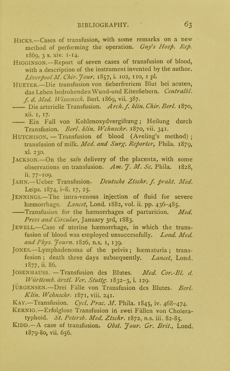 PI ICKS.—Cases of transfusion, with some remarks on a new method of performing the operation. Guy's Hasp. Rep. 1S69, 3 s. xiv. 1 -14. Higginson.—Report of seven cases of transfusion of blood, with a description of the instrument invented by the author. LiverpoolM. Chir.Jour. 1857, i. 102, no, 1 pi. Hueter.—Die transfusion von tieberfreriem Blut bei acuten, das Leben bedrohenden Wund-und Eitezfiebern. Centralbl. f. d. Med. Wissensch. Berl. 1869, vii. 387. Die arterielle Transfusion. Arch.f. klin. Chir.Berl. 1870, xii. 1, 17. Ein Fall von Kohlenoxydvergiftung; Heilung durch Transfusion. Berl. klin. Wchnschr. 1870, vii. 341. Hutchison.—Transfusion of blood (Aveling’s method); transfusion of milk. Med. and Surg. Reporter, Phila. 1879, xl. 230. Jackson.—On the safe delivery of the placenta, with some observations on transfusion. Am. J. M. Sc. Phila. 1828, ii. 77-109. Jahn.—Ueber Transfusion. Deutsche Ztschr. f. prakt. Med. Leipz. 1874, i—8, 17, 25. Jennings.—The intra-venous injection of fluid for severe haemorrhage. Lancet, Lond. 1882, vol. ii. pp. 436-485. Transfusion for the haemorrhages of parturition. Med. Press and Circular, January 3rd, 1883. Jewell.—Case of uterine haemorrhage, in which the trans- fusion of blood was employed unsuccessfully. Lond. Med. andPhys. Journ. 1826, n.s. 1, 139. Jones.—Lymphadenoma of the pelvis; haematuria; trans- fusion ; death three days subsequently. Lancet, Lond. 1877, ii. 86. Josenhauss. —Transfusion des Blutes. Med. Cor.-Bl. d. Wurttemb. arztl. Ver. Stuttg. 1832-3, i. 129. JURGENSEN.—Drei Falle von Transfusion des Blutes. Berl. Klin. Wchnschr. 1871, viii. 241. Kay.—Transfusion. Cycl. Prac. M. Phila. 1845, iv. 468-474. Kernig.—Erfolglose Transfusion in zwei Fallen von Cholera- typhoid. St. Petersb. Med. Ztschr. 1872, n.s. iii. 82-85. Kidd.—A case of transfusion. Obst. Jour. Gr. Brit., Lond. 1879-80, vii. 656.