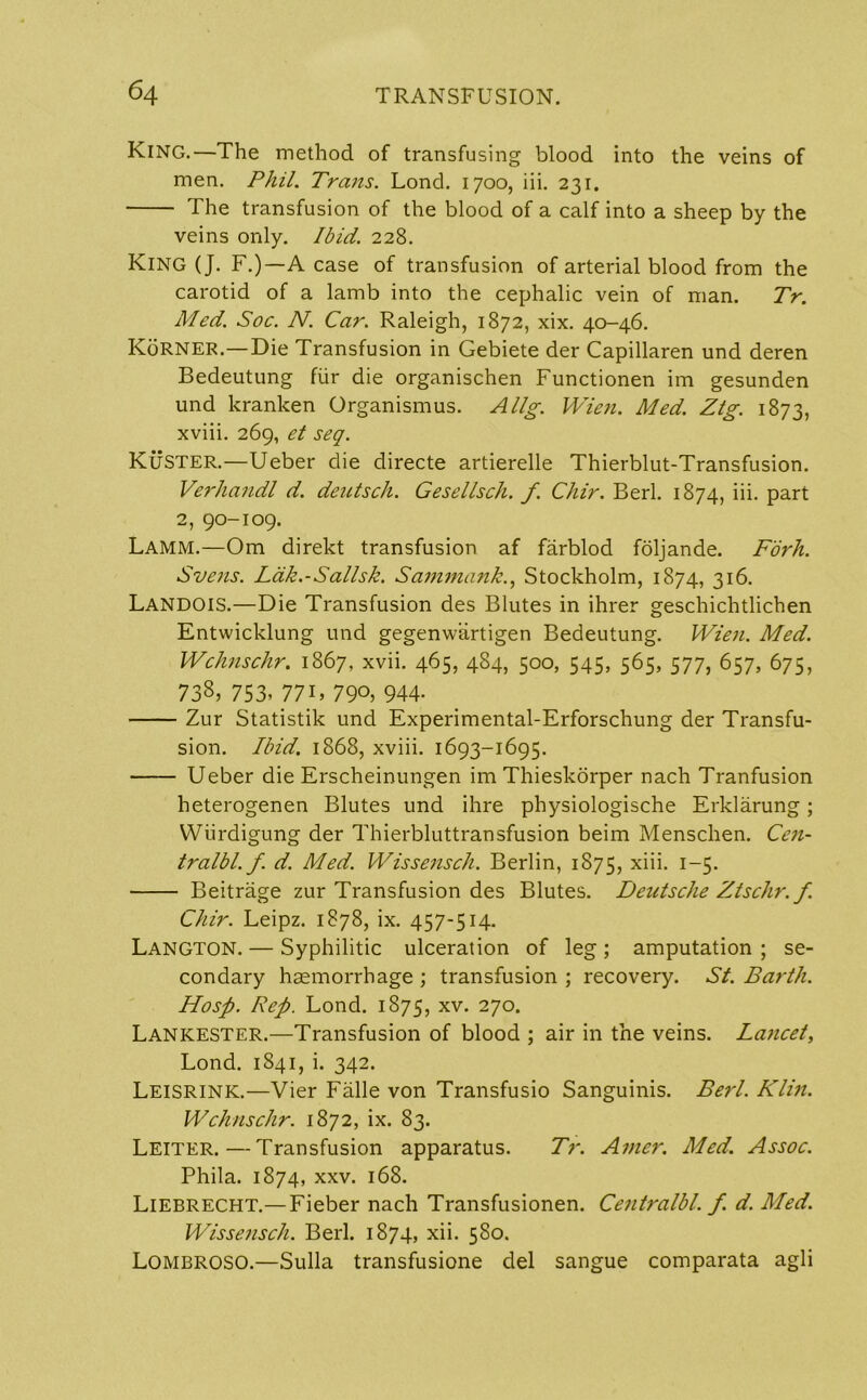 King.—The method of transfusing blood into the veins of men. Phil. Trans. Lond. 1700, iii. 231. The transfusion of the blood of a calf into a sheep by the veins only. Ibid. 228. King (J. F.)—A case of transfusion of arterial blood from the carotid of a lamb into the cephalic vein of man. Tr. Med. Soc. N. Car. Raleigh, 1872, xix. 40-46. KoRNER.—Die Transfusion in Gebiete der Capillaren und deren Bedeutung fiir die organischen Functionen im gesunden und kranken Organismus. Allg. Wien. Med. Ztg. 1873, xviii. 269, et seq. Kuster.—Ueber die directe artierelle Thierblut-Transfusion. Verhandl d. deutsch. Gesellsch. f. Chir. Berl. 1874, iii. part 2, 90-109. Lamm.—Om direkt transfusion af farblod foljande. Fork. Svens. Ldk.-Sallsk. Sammank., Stockholm, 1874, 316. LANDOIS.—Die Transfusion des Blutes in ihrer geschichtlichen Entwicklung und gegenwartigen Bedeutung. Wien. Med. Wchnschr. 1867, xvii. 465, 484, 500, 545, 565, 577, 657, 675, 738, 753, 77U 790, 944- Zur Statistik und Experimental-Erforschung der Transfu- sion. Ibid. 1868, xviii. 1693-1695. Ueber die Erscheinungen im Thieskorper nach Tranfusion heterogenen Blutes und ihre physiologische Erklarung; Wiirdigung der Thierbluttransfusion beim Menschen. Cen- tralbl. f. d. Med. Wissensch. Berlin, 1875, xiii. 1-5. Beitrage zur Transfusion des Blutes. Deutsche Ztschr.f. Chir. Leipz. 1878, ix. 457-514. Langton. — Syphilitic ulceration of leg ; amputation ; se- condary haemorrhage ; transfusion ; recovery. St. Barth. Hosp. Rep. Lond. 1875, xv. 270. Lankester.—Transfusion of blood ; air in the veins. Lancet, Lond. 1841, i. 342. Leisrink.—Vier Falle von Transfusio Sanguinis. Berl. Klin. Wchnschr. 1872, ix. 83. Leiter.—Transfusion apparatus. Tr. Aincr. Med. Assoc. Phila. 1874, xxv. 168. Liebrecht.— Fieber nach Transfusionen. Centralbl. f. d. Med. Wissensch. Berl. 1874, xii. 580. Lombroso.—Sulla transfusione del sangue comparata agli
