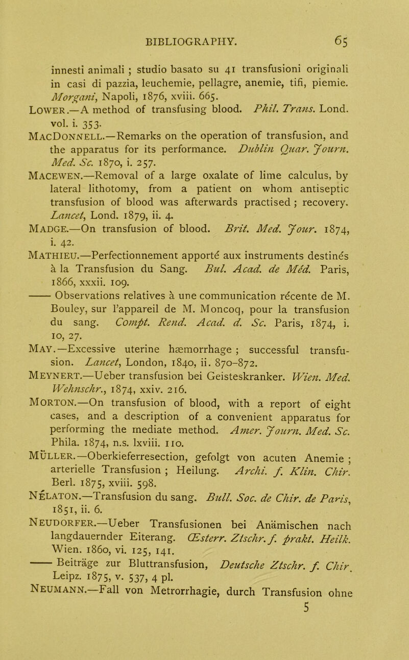 innesti animali ; studio basato su 41 transfusioni originali in casi di pazzia, leuchemie, pellagre, anemie, tifi, piemie. Morgani, Napoli, 1876, xviii. 665. Lower.—A method of transfusing blood. Phil. Trans. Lond. vol. i. 353. MacDonnell.—Remarks on the operation of transfusion, and the apparatus for its performance. Dublin Quar. Journ. Med. Sc. 1870, i. 257. Macewen.—Removal of a large oxalate of lime calculus, by lateral lithotomy, from a patient on whom antiseptic transfusion of blood was afterwards practised ; recovery. Lancet, Lond. 1879, ii* 4* Madge.—On transfusion of blood. Brit. Med. Jour. 1874, i. 42. Mathieu.—Perfectionnement apportd aux instruments destines a la Transfusion du Sang. Bui. Acad, de Med. Paris, 1866, xxxii. 109. Observations relatives a une communication rdcente de M. Bouley, sur l’appareil de M. Moncoq, pour la transfusion du sang. Coinpt. Rend. Acad. d. Sc. Paris, 1874, i. 10, 27. May.—Excessive uterine haemorrhage ; successful transfu- sion. Lancet, London, 1840, ii. 870-872. Meynert.—Ueber transfusion bei Geisteskranker. Wien. Med. Wehnschr.j 1874, xxiv. 216. Morton.—On transfusion of blood, with a report of eight cases, and a description of a convenient apparatus for performing the mediate method. Amer. Journ. Med. Sc. Phila. 1874, n.s. lxviii. no. Muller.—Oberkieferresection, gefolgt von acuten Anemie ; arterielle Transfusion ; Heilung. Archi. f Klin. Chir. Berl. 1875, xviii. 598. Nelaton.—Transfusion du sang. Bull. Soc. de Chir. de Paris, 1851, ii. 6. Neudorfer.—Ueber Transfusionen bei Anamischen nach langdauernder Eiterang. (Esterr. Ztsclir.f. prakt. Heilk. Wien, i860, vi. 125, 141. Beitrage zur Bluttransfusion, Deutsche Ztschr. f. Chir Leipz. 1875, v. 537, 4 pi. Neumann.—Fall von Metrorrhagie, durch Transfusion ohne 5