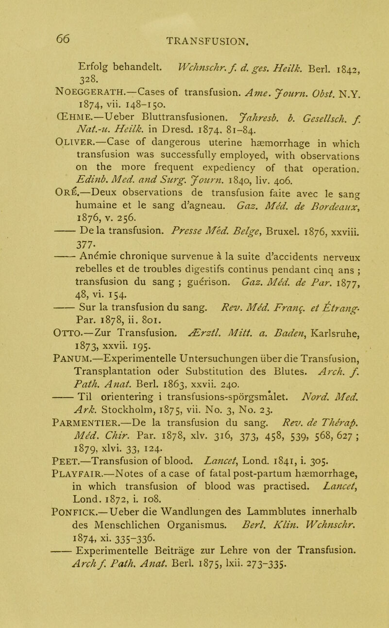 Erfolg behandelt. Wchnschr.f d. ges. Heilk. Berl. 1842, 328. Noeggerath.—Cases of transfusion. A me. Journ. Obst. N.Y. 1874, vii. 148-150. GEhme.—Ueber Bluttransfusionen. Jahresb. b. Gesellsch. f Nat.-u. Heilk. in Dresd. 1874, 81-84. Oliver.—Case of dangerous uterine haemorrhage in which transfusion was successfully employed, with observations on the more frequent expediency of that operation. Edinb. Med. and Surg. Journ. 1840, liv. 406. Ore.—Deux observations de transfusion faite avec le sang humaine et le sang d’agneau. Gaz. Med. de Bordeaux, 1876, v. 256. De la transfusion. Presse Med. Beige, Bruxel. 1876, xxviii. 377-^ Anemie chronique survenue a la suite d’accidents nerveux rebelles et de troubles digestifs continus pendant cinq ans ; transfusion du sang ; gu^rison. Gaz. Med. de Par. 1877, 48, vi. 154. Sur la transfusion du sang. Rev. Med. Prang, et it trang- Par. 1878, ii. 801. Otto.—Zur Transfusion. PErztl. Mitt. a. Baden, Karlsruhe, 1873, xxvii. 195. Pamum.—Experimentelle Untersuchungen fiber die Transfusion, Transplantation oder Substitution des Blutes. Arch. f. Path. Anal. Berl. 1863, xxvii. 240. Til orientering i transfusions-sporgsmalet. Nord. Med. Ark. Stockholm, 1875, vii. No. 3, No. 23. PARMENTIER.—De la transfusion du sang. Rev. de Therap. Med. Chir. Par. 1878, xlv. 316, 373, 458, 539, 568, 627 ; 1879, xlvi. 33, 124. Peet.—Transfusion of blood. Lancet, Lond. 1841, i. 305. Playfair.—Notes of a case of fatal post-partum haemorrhage, in which transfusion of blood was practised. Lancet, Lond. 1872, i. 108. PONFICK.—Ueber die Wandlungen des Lammblutes innerhalb des Menschlichen Organismus. Berl. Klin. Wchnschr. 1874, xi. 335-336. Experimentelle Beitrage zur Lehre von der Transfusion. Arch f. Path. Anat. Berl. 1875, lxii- 273335-