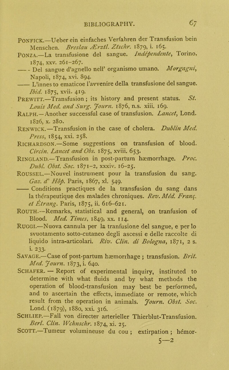 PONFICK.—Ueberein einfaches Verfahren der Transfusion bein Menschen. Breslau SRrztl. Ztschr. 1879, i. 165. PONZA.—La transfusione del sangue. Independente, Torino, 1874, xxv. 261-267. Del sangue d’agnello nell’ organismo umano. Morgagni, Napoli, 1874, xvi. S94. L’innes to ematicoe l’avvenire della transfusione del sangue. Ibid. 1875, xvii. 419. Prewitt.—Transfusion ; its history and present status. St. Louis Med. and Surg. Journ. 1876, n.s. xiii. 169. Ralph. —Another successful case of transfusion. Lancet, Lond. 1826, x. 280. Renwick.—Transfusion in the case of cholera. Dublin Med. Press, 1854, xxi. 258. Richardson.—Some suggestions on transfusion of blood. Circin. Lancet and Obs. 1875, xviii. 653. Ringland.—Transfusion in post-partum haemorrhage. Proc. Dubl. Obst. Soc. 1871-2, xxxiv. 16-25. Roussel.—Nouvel instrument pour la transfusion du sang. Gaz. d’ Hop. Paris, 1867, xl. 549. Conditions practiques de la transfusion du sang dans la therapeutique des malades chroniques. Rev. Med. Franq. et Etrang. Paris, 1875, u- 616-621. Routh.—Remarks, statistical and general, on tranfusion of Blood. Med. Times, 1849, xx. 114. Ruggi.—Nuova cannula per la tranfusione del sangue, e perlo svuotamento sotto-cutaneo degli ascessi e delle raccolte di liquido intra-articolari. Riv. Clin, di Bologna, 1871, 2 s. i- 233- Savage.—Case of post-partum haemorrhage ; transfusion. Brit. Med. Journ. 1873, i. 640. Schafer. — Report of experimental inquiry, instituted to determine with what fluids and by what methods the operation of blood-transfusion may best be performed, and to ascertain the effects, immediate or remote, which result from the operation in animals. Journ. Obst. Soc. Lond. (1879), 1880, xxi. 316. Schliep.—Fall von directer arterieller Thierblut-Transfusion. Berl. Clin. Wchnschr. 1874, xi. 25. Scott.—Tumeur volumineuse du cou ; extirpation ; hdmor- 5—2