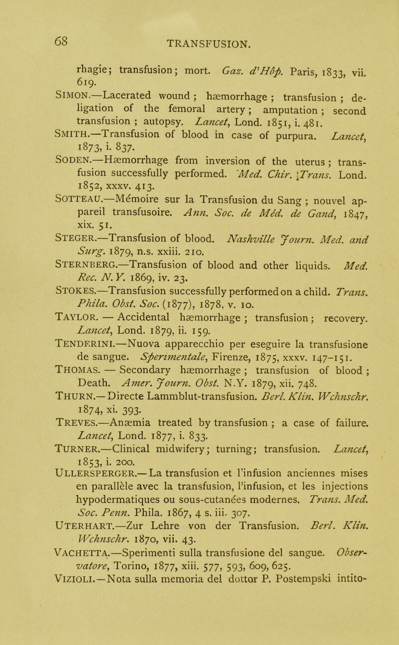 rhagie; transfusion; mort. Gaz. PHbp. Paris, 1833, vii. 619. Simon.—Lacerated wound ; haemorrhage ; transfusion ; de- ligation of the femoral artery; amputation ; second transfusion ; autopsy. Lancet, Lond. 1851, i. 481. Smith.—Transfusion of blood in case of purpura. Lancet, 1873, i- 837. Soden.—Haemorrhage from inversion of the uterus ; trans- fusion successfully performed. Med. Chir. \Trans. Lond. 1852, xxxv. 413. Sotteau.—Memoire sur la Transfusion du Sang ; nouvel ap- pareil transfusoire. Ann. Soc. de Med. de Gand, 1847, xix. 51. Steger.—Transfusion of blood. Nashville Jonrn. Med. and Surg. 1879, n-s- xxiii. 210. Sternberg.—Transfusion of blood and other liquids. Med. Rec. N. Y. 1869, iv. 23. Stokes.—Transfusion successfully performed on a child. Trans. Phila. Obst. Soc. (1877), 1878, v. 10. Taylor. — Accidental haemorrhage ; transfusion ; recovery. Lancet, Lond. 1879, ii- J59- Tenderini.—Nuova apparecchio per eseguire la transfusione de sangue. Sperimentale, Firenze, 1875, xxxv. 147-151. Thomas. — Secondary haemorrhage ; transfusion of blood ; Death. Amer. Journ. Obst. N.Y. 1879, xn. 74-8. Thurn.—Directe Lammblut-transfusion. Berl. Kim. Wchnschr. 1874, xi. 393. Treves.—Anaemia treated by transfusion ; a case of failure. Lancet, Lond. 1877, i. 833. Turner.—Clinical midwifery; turning; transfusion. Lancet, 1853, i. 200. Ullersperger.— La transfusion et l’infusion anciennes mises en parallele avec la transfusion, l’infusion, et les injections hypodermatiques ou sous-cutandes modernes. Trails. Med. Soc. Penn. Phila. 1867, 4 s. iii. 307. Uterhart.—Zur Lehre von der Transfusion. Berl. Klin. Wchnschr. 1870, vii. 43. Vachetta.—Sperimenti sulla transfusione del sangue. Obser- vatore, Torino, 1877, xiii. 577, 593, 609, 625. Vizioli.—Nota sulla memoria del dottor P. Postempski intito-