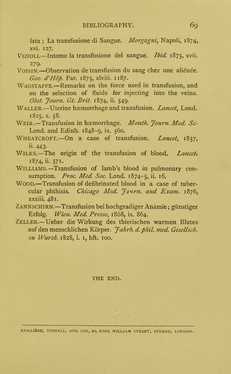 lata ; La transfusione di Sangue. Morgagni, Napoli, 1874, xvi. 127. Vizioli.—Intomo la transfusione del sangue. Ibid. 1875, xvii. 279. Voisin.—Observation de transfusion du sang chez une alidnde. Gaz. d'Hop. Par. 1875, xlviii. 1187. Wagstaffe.—Remarks on the force used in transfusion, and on the selection of fluids for injecting into the veins. Obst. Journ. Gt. Brit. 1874, ii. 549. Waller.—Uterine haemorrhage and transfusion. Lancet, Lond. 1825, x. 58. Weir.—Transfusion in haemorrhage. Month. Journ. Med. Sc- Lond. and Edinb. 1848-9, ix. 560. Wheatcroft.—On a case of transfusion. Lancet, 1857, ii. 443. Wilks.—The origin of the transfusion of blood. Lancet, 1874, ii. 571. Williams.—Transfusion of lamb’s blood in pulmonary con- sumption. Proc. Med. Soc. Lond. 1874-5, ii* 16. WOOD.—Transfusion of defibrinated blood in a case of tuber- cular phthisis. Chicago Med. Journ. and Exam. 1876, xxxiii. 481. Zannschirn.—Transfusion bei hochgradiger Anamie; giinstiger Erfolg. Wien. Med. Presse, 1868, ix. 864. Zeller.— Ueber die Wirkung des thierischen warmen Blutes auf den menschlichen Korper. Jahrb. d.phil. med. Gesellsch. zu Wurzb. 1828, i. 1, hft. 100. THE END. BA1LLIERE, TINDALL, AND COX, 20, KING WILLIAM STREET, STRAND, LONDON.