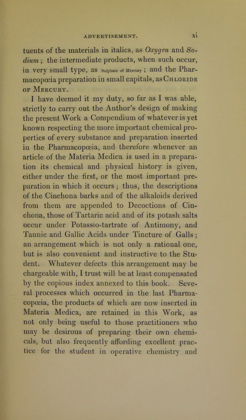 tuents of the materials in italics, as Oxygen and So- dium ; the intermediate products, when such occur, in very small type, as sulphate of Mercury; and the Phar- macopoeia preparation in small capitals, as Chloride OF Mercury. I have deemed it my duty, so far as I was able, strictly to carry out the Author’s design of making the present Work a Compendium of whatever is yet known respecting the more important chemical pro- perties of every substance and preparation inserted in the Pharmacopoeia, and therefore whenever an article of the Materia Medica is used in a prepara- tion its chemical and physical history is given, either under the first, or the most important pre- paration in which it occurs ; thus, the descriptions of the Cinchona barks and of the alkaloids derived from them are appended to Decoctions of Cin- chona, those of Tartaric acid and of its potash salts occur under Potassio-tartrate of Antimony, and Tannic and Gallic Acids under Tincture of Galls; an arrangement which is not only a rational one, but is also convenient and instructive to the Stu- dent. Whatever defects this arrangement may be chargeable with, I trust will be at least compensated by the copious index annexed to this book. Seve- ral processes which occurred in the last Pharma- copoeia, the products of which are now inserted in Materia Medica, are retained in this Work, as not only being useful to those practitioners w^ho may be desirous of preparing their own chemi- cals, but also frequently affording excellent prac- tice for the student in operative chemistry and