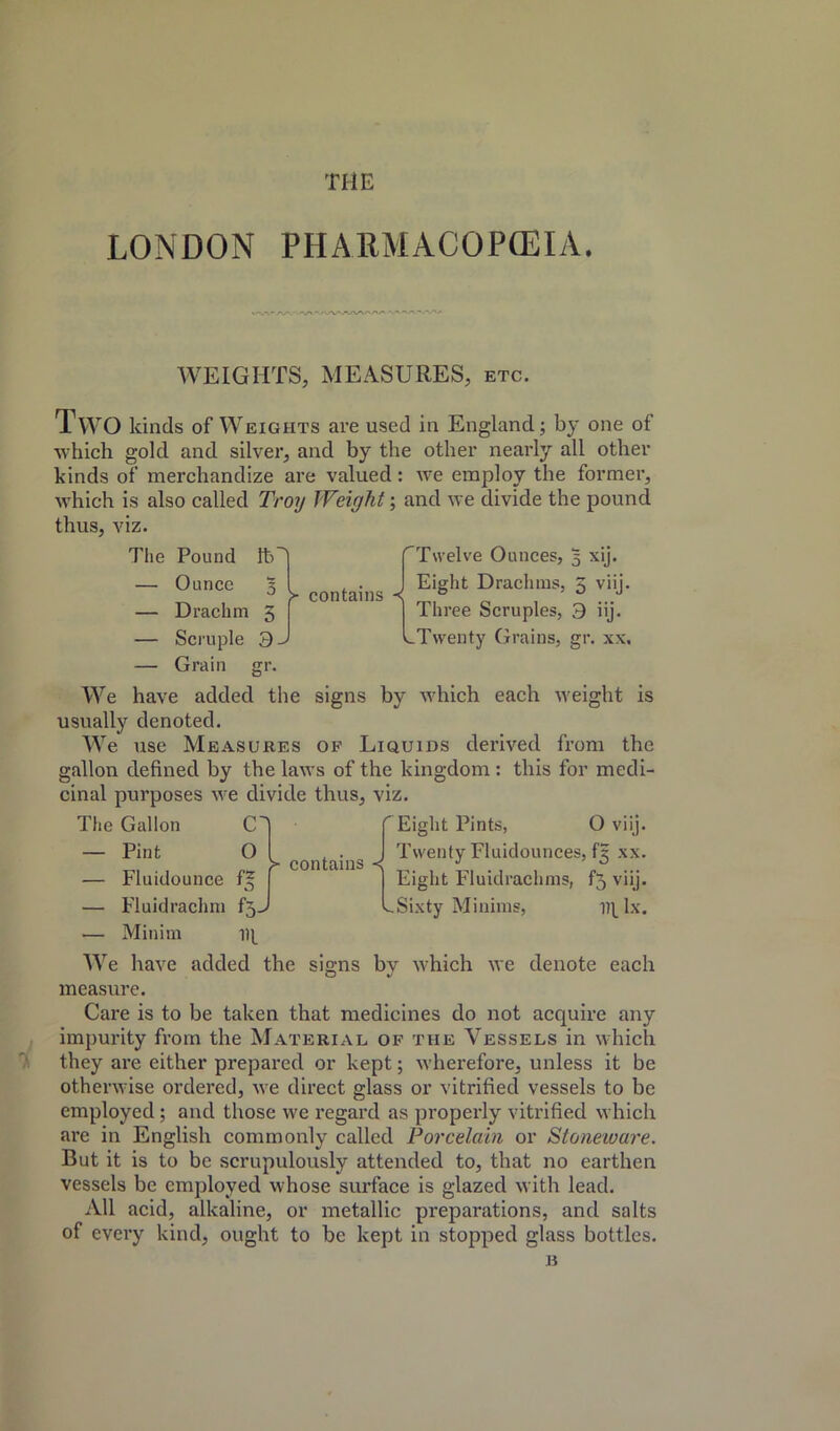 THE LONDON PHARMACOPEIA. WEIGHTS, MEASURES, etc. Two kinds of Weights are used in England; by one of which gold and silver, and by the other nearly all other kinds of merchandize are valued: we employ the former, which is also called Troy Weight; and we divide the pound thus, viz. >• contains -{ Twelve Ounces, 5 xij. Eight Drachms, 5 viij. Three Scruples, 3 iij. .Twenty Grains, gr. xx. Tlie Pound lb — Ounce 3 — Drachm 5 — Scruple 3. — Grain gr. We have added the usually denoted. We use Measures of Liquids derived from the gallon defined by the laws of the kingdom : this for medi- cinal purposes we divide thus, viz. signs by which each weight IS The Gallon — Pint — Fluidounce — Fluidrachm — Minim O f3->’ HI s- contains <; Eight Pints, O viij. Twenty Fluidounces, 13 xx. Eight Fluidrachms, f5 viij. -Sixty Minims, Ht lx. We have added the signs bv which we denote each measure. Care is to be taken that medicines do not acquire any impurity from the Material of the Vessels in which they ai’e either prepared or kept; wherefore, unless it be otherwise ordered, we direct glass or vitrified vessels to be employed; and those we regard as properly vitrified which are in English commonly called Porcelain or Stoneware. But it is to be scrupulously attended to, that no earthen vessels be employed whose surface is glazed with lead. All acid, alkaline, or metallic preparations, and salts of every kind, ought to be kept in stopped glass bottles. B