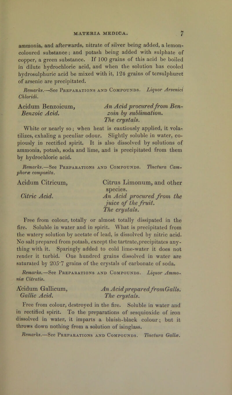 ammonia, and afterwards, nitrate of silver being added, a lemon- coloured substance; and potash being added with sulphate of copper, a green substance. If 100 grains of this acid be boiled in dilute hydrochloric acid, and when the solution has cooled hydrosulphuric acid be mixed with it, 124* grains of tersulphuret of arsenic are precipitated. Remarks.—See Preparations and Compounds. Liquor Arsenici Chloridi. Acidum Benzoicum, An Acid procured from Ben” Benzoic Acid. zoin by sublimation. The crystals. White or nearly so; when heat is cautiously applied, it vola- tilizes, exhaling a peculiar odour. Slightly soluble in water, co- piously in rectified spirit. It is also dissolved by solutions of ammonia, potash, soda and lime, and is precipitated from them by hydrochloric acid. Remarks.—See Preparations and Compounds. Tinctura Cam- phor ce composita. Acidum Citricum, Citrus Limonum, and other species. Citric Acid. An Acid procured from the juice of the fruit. The crystals. Free from colour, totally or almost totally dissipated in the fire. Soluble in water and in spirit. What is precipitated from the watery solution by acetate of lead, is dissolved by nitric acid. No salt prepared from potash, except the tartrate,precipitates any- thing with it. Sparingly added to cold lime-water it does not render it turbid. One hundred grains dissolved in water are saturated by 205‘7 grains of the crystals of carbonate of soda. Remarks.—See Preparations and Compounds. Liquor Ammo- nice Citratis. Acidum Gallicum, An Acid preparedfromGalls. Gallic Acid. The crystals. Free from colour, destroyed in the fire. Soluble in water and in rectified spirit. To the preparations of sesquioxide of iron dissolved in water, it imparts a bluisii-black colour j but it throws down nothing from a solution of isinglass. Remarks.—See Preparations and Compounds. Tinctura Gallce.