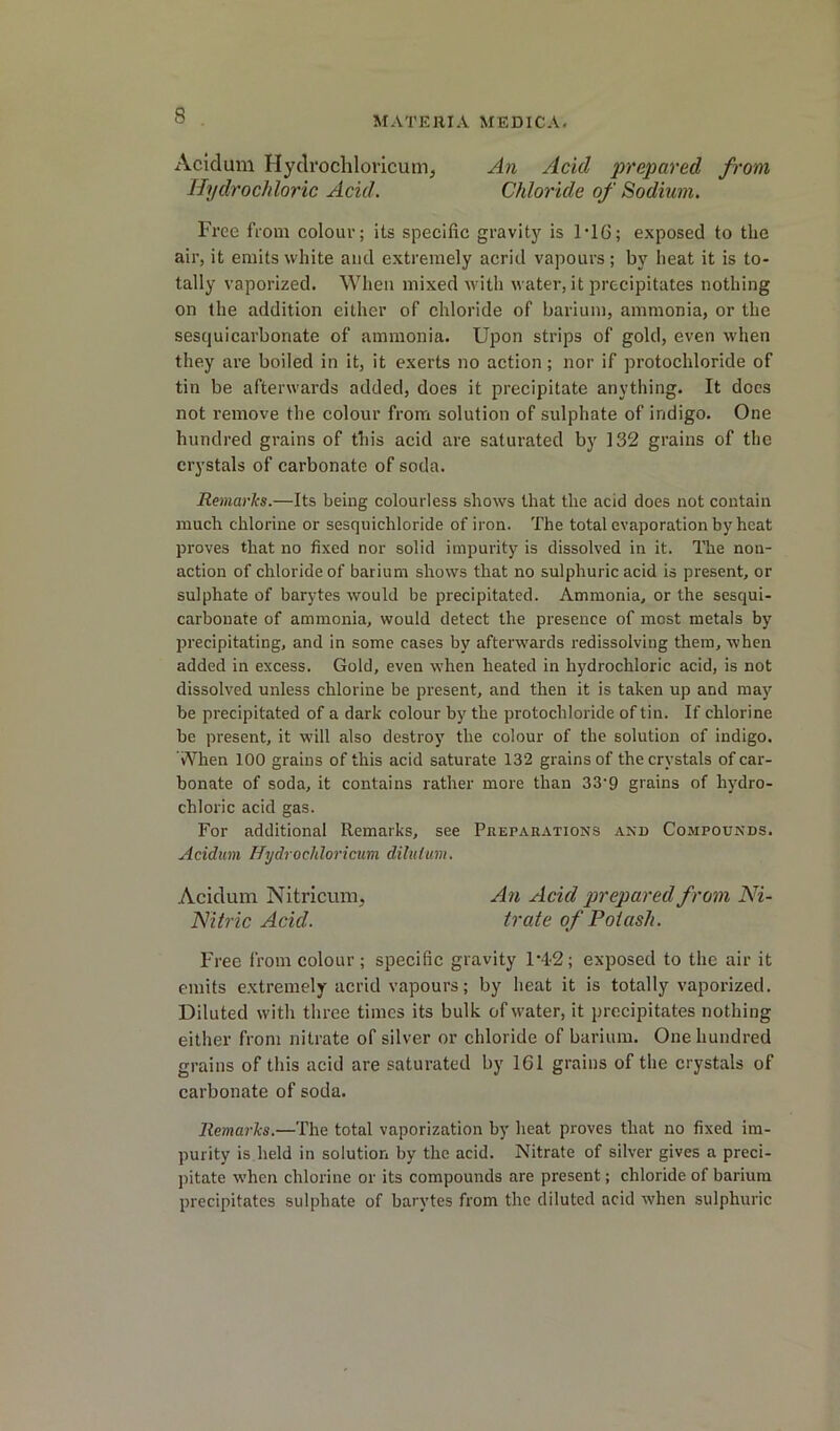 Acidum Hydrochloricum, Hydrochloric Acid. An Acid prepared from Chloride of Sodium. Free from colour; its specific gravity is 1’16; exposed to the air, it emits white and extremely acrid vapours; by heat it is to- tally vaporized. When mixed with water, it precipitates nothing on the addition either of chloride of barium, ammonia, or the sesquicarbonate of ammonia. Upon strips of gold, even when they are boiled in it, it exerts no action; nor if protochloride of tin be afterwards added, does it precipitate anything. It does not remove the colour from solution of sulphate of indigo. One hundred grains of this acid are saturated by 132 grains of tlie crystals of carbonate of soda. Remarks.—Its being colourless shows that the acid does not contain much chlorine or sesquichloride of iron. The total evaporation by heat proves that no fixed nor solid impurity is dissolved in it. The non- action of chloride of barium shows that no sulphuric acid is present, or sulphate of barytes would be precipitated. Ammonia, or the sesqui- carbonate of ammonia, would detect the presence of most metals by precipitating, and in some cases by afterwards redissolving them, when added in excess. Gold, even when heated in hydrochloric acid, is not dissolved unless chlorine be present, and then it is taken up and may be precipitated of a dark colour by the protochloride of tin. If chlorine be present, it will also destroy the colour of the solution of indigo. When 100 grains of this acid saturate 132 grains of the crystals of car- bonate of soda, it contains rather more than 33'9 grains of hydro- chloric acid gas. For additional Remarks, see Preparations and Compounds. Acidum Hydrochloricxim diluium. Acidum Nitricum, An Acid prepared from Ni- Nitric Acid. Irate of Potash. Free from colour; specific gravity 1*42; exposed to the air it emits extremely acrid vapours; by heat it is totally vaporized. Diluted with three times its bulk of water, it precipitates nothing either from nitrate of silver or chloride of barium. One hundred grains of tliis acid are saturated by 161 grains of the crystals of carbonate of soda. Remarks.—The total vaporization by heat proves that no fixed im- purity is held in solution by the acid. Nitrate of silver gives a preci- pitate when chlorine or its compounds are present; chloride of barium precipitates sulphate of barytes from the diluted acid when sulphuric