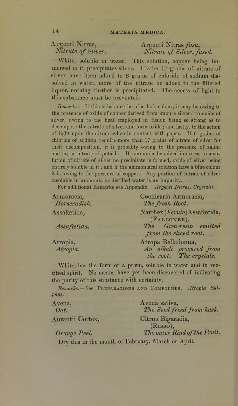 A rgenti Nitras, Argenti Nitras fusa. Nitrate of Silver. Nitrate of Silver, fused. White, soluble in water. This solution, copper being im- mersed in it, precipitates silver. If after 17 grains of nitrate of silver have been added to 6 grains of chloride of sodium dis- solved in water, more of the nitrate be added to the filtered liquor, nothing further is precipitated. The access of light to this substance must be prevented. Remarks.—If this substance be of a dark colour, it may be owing to the presence of oxide of copper derived from impure silver; to oxide of silver, owing to the heat employed in fusion being so strong as to decompose the nitrate of silver and form oxide ; and lastly, to the action of light upon the nitrate when in contact with paper. If 6 grains of chloride of sodium require more than 17 grains of nitrate of silver for their decomposition, it is probably owing to the presence of saline matter, as nitrate of potash. If ammonia be added in excess to a so- lution of nitrate of silver no precipitate is formed, oxide of silver being entirely soluble in it; and if the ammoniacal solution have a blue colour it is owing to the presence of copper. Any portion of nitrate of silver insoluble in ammonia or distilled water is an impurity. For additional Remarks see Appendix, .drgenti Nitras, Crystalli. Armoracia, Horseradish. Assafoetida, Assafcetida. Atropia, Atropia. Cochlearia Armoracia, The fresh Root. Narthex (Ferw/a) Assafcetida, (Falconer), The Gum-resin emitted from the sliced root. Atropa Belladonna, An alkali procured from the root. The crystals. White, has the form of a prism, soluble in water and in rec- tified spirit. No means have yet been discovered of indicating the purity of this substance with certainty. Remarks.—See Preparations and Compounds. Atropice Sul- phas. Avena, Avena sativa. Oat. The Seed freed from husk. Aurantii Cortex, Citrus Bigaradia, (Risso), Orange Peel. The outer Rind of the Fi'uit. Dry this in the month of February, March or April.