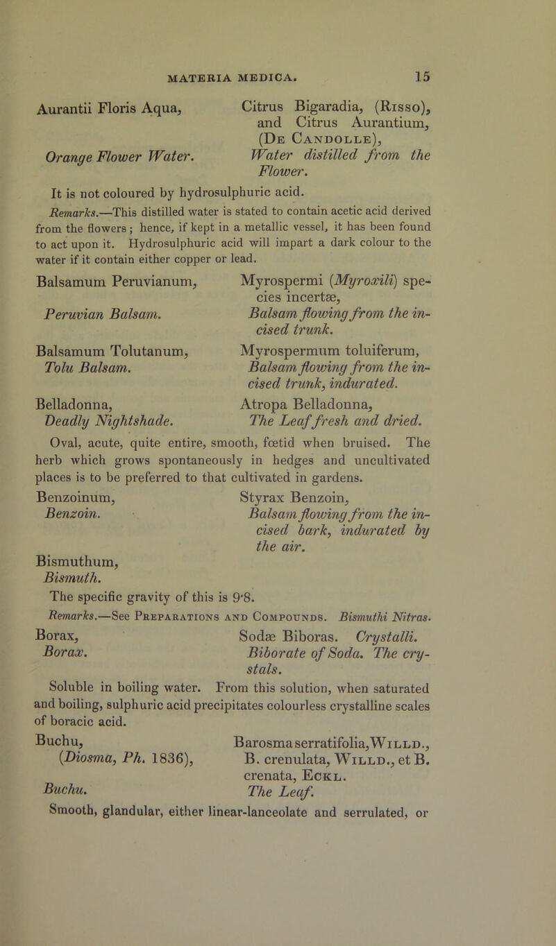 Aurantii Floris Aqua, Citrus Bigaradia, (Risso), and Citrus Aurantium, (De Candolle), Orange Flower Water. Water distilled from the Flowei'. It is not coloured by hydrosulphuric acid. Remarks.—This distilled water is stated to contain acetic acid derived from the flowers; hence, if kept in a metallic vessel, it has been found to act upon it. Hydrosulphuric acid will impart a dark colour to the water if it contain either copper or lead. Balsamum Peruvianum, Myrospermi {Myroxili) spe- cies incertae, Peruvian Balsam. Balsam flowing from the in- cised trunk. Balsamum Tolutanum, Tolu Balsam. Belladonna, Deadly Nightshade. Myrospermum toluiferum, Balsam, flowing from the in- cised trunk, indurated. Atropa Belladonna, The Leaf fresh and dried. Oval, acute, quite entire, smooth, foetid when bruised. The herb which grows spontaneously in hedges and uncultivated places is to be preferred to that cultivated in gardens. Benzoinum, Styrax Benzoin, Benzoin. Balsam flowing from the in- cised bark, indurated by the air. Bismuthum, Bismuth. The specific gravity of this is 9‘8. Remarks.—See Preparations and Compounds. Bismuthi Nitras. Borax, Sodae Biboras. Crystalli. Borax. Biborate of Soda. The cry- stals. Soluble in boiling water. From this solution, when saturated and boiling, sulphuric acid precipitates colourless crystalline scales of boracic acid. Buch u, B arosma serratifolia, W i lld ., {Diosma, Ph. 1836), B. crenulata, Willd., etB. crenata, Eckl. Buchu. The Leaf. Smooth, glandular, either linear-lanceolate and serrulated, or