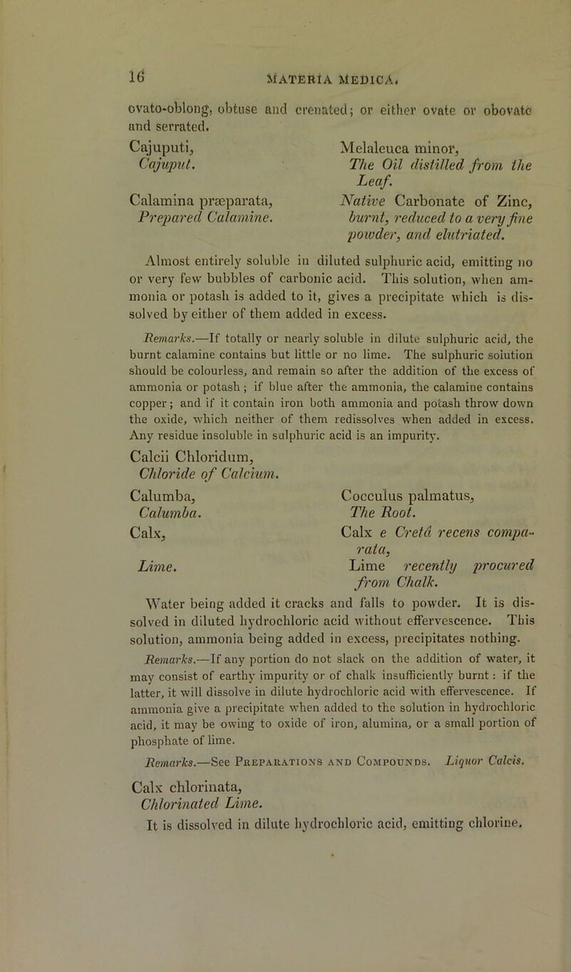 ovato-oblong, obtuse and crenated; or either ovate or obovfltc and serrated. Cajuputi, Cajupid. Calamina praeparata, Prepared Calamine. Melaleuca minor, The Oil distilled from the Leaf. Native Carbonate of Zinc, burnt, reduced to a very fine powder, and elutriated. Almost entirely soluble in diluted sulphuric acid, emitting no or very few bubbles of carbonic acid. This solution, when am- monia or potash is added to it, gives a precipitate which is dis- solved by either of them added in excess. Remarks.—If totally or nearly soluble in dilute sulphuric acid, the burnt calamine contains but little or no lime. The sulphuric solution should be colourless, and remain so after the addition of the excess of ammonia or potash ; if blue after the ammonia, the calamine contains copper; and if it contain iron both ammonia and potash throw down the oxide, which neither of them redissolves when added in excess. Any residue insoluble in sulphuric acid is an impurity. Calcii Chloridum, Chloride of Calcium. Calumba, Cocculus palmatus, Calumba. The Hoot. Calx, Calx e Cretd recens compa- rata. Lime. Lime recently procured from Chalk. Water being added it cracks and falls to powder. It is dis- solved in diluted hydrochloric acid without effervescence. This solution, ammonia being added in excess, precipitates nothing. Remarks.—If any portion do not slack on the addition of water, it may consist of earthy impurity or of chalk insufficiently burnt: if the latter, it will dissolve in dilute hydrochloric acid with effervescence. If ammonia give a precipitate when added to the solution in hydrochloric acid, it may be owing to oxide of iron, alumina, or a small portion of phosphate of lime. Remarks.—See Preparations and Compounds. Liquor Calcis. Calx chlorinata. Chlorinated Lime. It is dissolved in dilute hydrochloric acid, emitting chlorine.