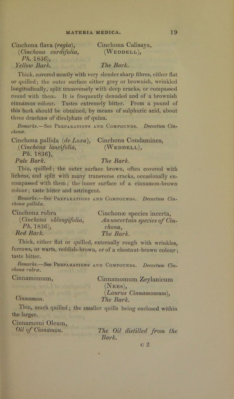 Cinchona flava {regia), Cinchona Calisaya, {Cinchona cordifolia, (Weddell), Ph. 1836), Yellow Bark. The Bark. Thick, covered mostly with very slender sharp fibres, either flat or quilled; the outer surface either grey or brownish, wrinkled longitudinally, split transversely with deep cracks, or compassed round with them. It is frequently denuded and of a brownish cinnamon colour. Tastes extremely bitter. From a pound of this bark should be obtained, by means of sulphuric acid, about three drachms of disulphate of quina. Remarks.—See Preparations and Compounds. Decocium Cin- chontB. Cinchona pallida {de Loxa), Cinchona Condaminea, {Cinchona lancifolia. (Weddell), Ph. 1836), Pale Bark. The Bark. Thin, quilled; the outer surface brown, often covered with lichens, and split with many transverse cracks, occasionally en- compassed with them; the inner surface of a cinnamon-brown colour; taste bitter and astringent. Remarks.—See Preparations and Compounds. Decoctum Cin- chona; pallidce. Cinchona rubra Cinchonae species incerta, {Cinchona oblongifolia, Anuncertain species of Cin- Ph. 1836), chona. Red Bark. The Bark. Thick, either flat or quilled, externally rough with wrinkles, furrows, or warts, reddish-brown, or of a chestnut-brown colour; taste bitter. Remarks.—See Preparations and Compounds. Decoctum Cin- chonos ruirce. Cinnamomum, Cinnamomum Zeylanicum (Nees), {Laurus Cinnamomum), Cinnamon. The Bark. Thin, much quilled ; the smaller quills being enclosed within the larger. Cinnamorai Oleum, Oil of Cinnamon. The Oil distilled from the Bark.