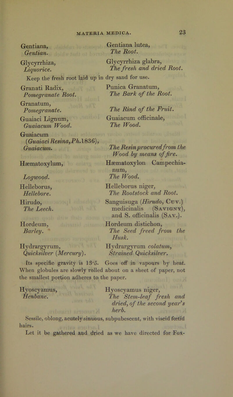 Gentiana lutea. The Root. Glycyrrhiza glabra, The fresh and dried Root. fresh root laid up in dry sand for use. Gentiana, Gentian. Glycyrrhiza, Liquorice. Keep the Granati Radix, Pomegranate Root. Granatum, Pomegranate. Guaiaci Lignum, Guaiacum Wood. Guaiacura {Guaiaci Resina, Ph.\ 836), (^aiacum. Haematoxylum, Logwood. Helleborus, Hellebore. Hirudo, The Leech. Hordeum, Barley. Hydrargyrum, Quicksilver {Mercury). Punica Granatum, The Bark of the Root. The Rind of the Fruit. Guaiacum officinale. The Wood. The Resin procuredfrom the Wood by means of fire. Hsematoxylon Campechia- num, The Wood. Helleborus niger, The Rootstock and Root. Sanguisuga {Hiinido, Cuv.) medicinalis (Savigny), and S. officinalis (Sav.). Hordeum distichon. The Seed freed from the Husk. Hydrargyrum colatum, Strained Quicksilver. Its specific gravity is 13‘o. Goes off in vapours by heat. When globules are slowly rolled about on a sheet of paper, not the smallest portion adheres to the paper. Hyoscyamus, Hyoscyamus niger, Henbane. The Stem-leaf fresh and dried, of the second yeaPs herb. Sessile, oblong, acutely sinuous, subpubescent, with viscid foetid hairs. Let it be gathered and dried as we have directed for Fox-