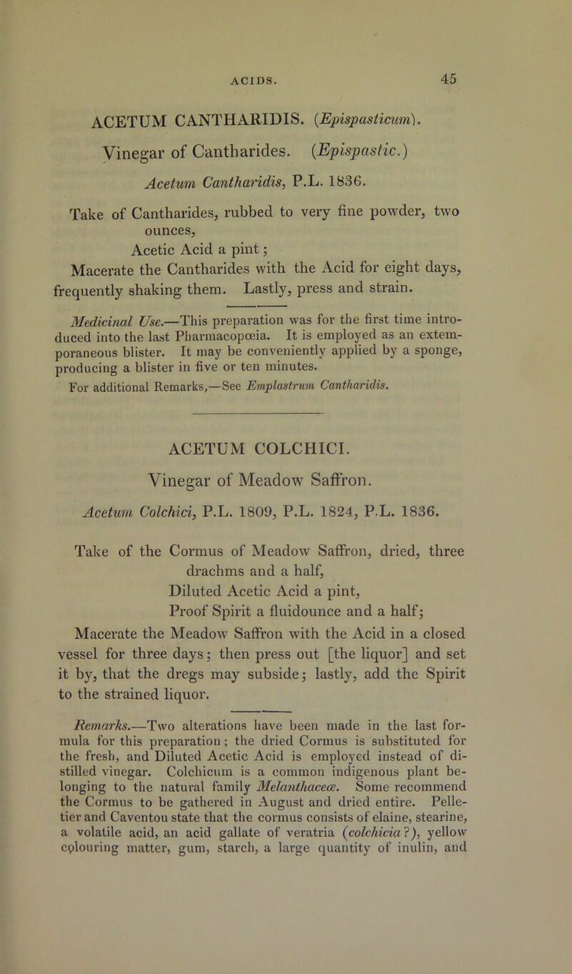 ACETUM CANTHARIDIS. {Epispastimm). Vinegar of Cantharides. {Epispastic.) Acetuni Cantharidis, P.L. 1836, Take of Cantharides, rubbed to very fine powder, two ounces. Acetic Acid a pint; Macerate the Cantharides with the Acid for eight days, frequently shaking them. Lastly, press and strain. Medicinal Use.—This preparation was for the first time intro- duced into the last Pharinacopceia. It is employed as an extem- poraneous blister. It may be conveniently applied by a sponge, producing a blister in five or ten minutes. For additional Remarks,—See Emplastrum Cantharidis. ACETUM COLCHICI. Vinegar of Meadow Saffron. Acetum Colckici, P.L. 1809, P.L. 1824, P.L. 1836. Take of the Cormus of Meadow Saffron, dried, three drachms and a half. Diluted Acetic Acid a pint, Proof Spirit a fluidounce and a half j Macerate the Meadow Saffron with the Acid in a closed vessel for three days; then press out [the liquor] and set it by, that the dregs may subside; lastly, add the Spirit to the strained liquor. Remarks.—Two alterations have been made in the last for- mula for this preparation; the dried Cormus is substituted for the fresh, and Diluted Acetic Acid is employed instead of di- stilled vinegar. Colchicum is a common indigenous plant be- longing to the natural family MelanthacecB. Some recommend the Cormus to be gathered in August and dried entire. Pelle- tier and Caventou state that the cormus consists of elaine, stearine, a volatile acid, an acid gallate of veratria (^colchicia?), yellow colouring matter, gum, starch, a large quantity of inulin, and