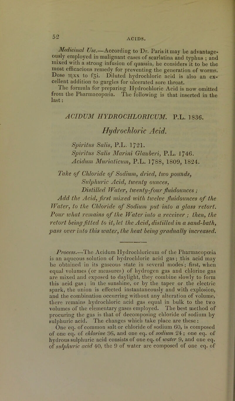 ACIDS. Medicinal Use.—According to Dr. Paris it may be advantage- ously employed in malignant cases of scarlatina and typhus ; and mixed with a strong infusion of quassia, he considers it to be the most efficacious remedy for preventing the generation of worms. Dose ii^xx to f5i. Diluted hydrochloric acid is also an ex- cellent addition to gargles for ulcerated sore throat. The formula for preparing Hydrochloric Acid is now omitted from the Pharmacopoeia. The following is that inserted in the last: ACIDUM HYDROCHLORICUM. P.L. 1836. Hydrochloric Acid. Sjnriius Salts, P.L. 1721. Spiritus Sails Marini Glauheri, P.L. 174G. Acidum Muriaticum, P.L. 1788, 1809, 1824. Take of Chloride of Sodium, dried, two pounds. Sulphuric Acid, twenty ounces. Distilled Water, txoeniy-four fluidounces ; Add the Acid, first mixed with txoelve fiuidoxinces of the Water, to the Chloride of Sodium put into a glass retort. Pour what remains of the Water into a x'eceiver ; then, the retort being fitted to it, let the Acid, distilled in a sand-bath, 2Jass over into this xoater, the heat being gradually ixxcreased. Process.—The Acidum Hydrochloricum of the Pharmacopoeia is an aqueous solution of hydrochloric acid gas; this acid may be obtained in its gaseous state in several modes; first, when equal volumes (or measures) of hydrogen gas and chlorine gas are mixed and exposed to daylight, they combine slowly to form this acid gas; in the sunshine, or by the taper or the electric spark, the union is effected instantaneously and with explosion, and the combination occurring without any alteration of volume, there remains hydrochloric acid gas equal in bulk to the two volumes of the elementary gases employed. The best method of procuring the gas is that of decomposing chloride of sodium by sulphuric acid. The changes which take place are these: One eq. of common salt or chloride of sodium 60, is composed of one eq. of chlorine 36, and one eq. of sodium 24-; one eq. of hydrous sulphuric acid consists of one eq. of xvater 9, and one eq. of sulpihuric acid 4-0, the 9 of water are composed of one eq. of