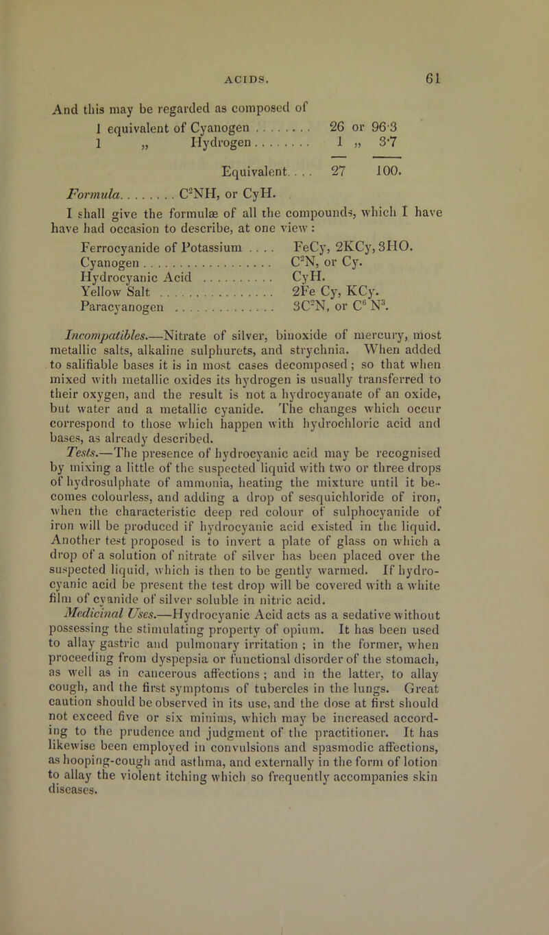 And this may be regarded as composed of 1 equivalent of Cyanogen 26 or 96 3 1 „ Hydrogen 1 ,, 3*7 Equivalent. ... 27 100. Formula C'NH, or CyH. I shall give the formulae of all the compounds, which I have have had occasion to describe, at one view: Ferrocyanide of Potassium .... FeCy, 2KCy, 3110. Cyanogen C'N, or CJ^ Hydrocyanic Acid CyH. Yellow Salt 2Fe Cy, KCj'. Paracyanogen 3C*N, or C“ Incompatibles.—Nitrate of silver, biuoxide of mercury, most metallic salts, alkaline sulphurets, and strychnia. When added to salifiable bases it is in most cases decomposed; so that when mixed with metallic oxides its hydrogen is usually transferred to their oxygen, and the result is not a hydrocyanate of an oxide, but water and a metallic cyanide. The changes which occur correspond to those which happen with hydrochloric acid and bases, as already described. Te.sts.—The presence of hydrocyanic acid may be recognised by mixing a little of the suspected liquid with two or three drops of hydrosulphate of ammonia, heating the mixture until it be- comes colourless, and adding a drop of sesquichloride of iron, when the characteristic deep red colour of sulphocyanide of iron will be produced if hydrocyanic acid existed in the liquid. Another test proposed is to invert a plate of glass on which a drop of a solution of nitrate of silver lias been placed over the suspected liquid, which is then to be gently warmed. If hydro- cyanic acid be present the test drop will be covered with a white film of cyanide of silver soluble in nitric acid. Medicinal Uses.—Hydrocyanic Acid acts as a sedative without possessing the stimulating property of opium. It has been used to allay gastric and pulmonary irritation ; in the former, when proceeding from dyspepsia or functional disorder of the stomach, as well as in cancerous affections; and in the latter, to allay cough, and the first symptoms of tubercles in the lungs. Great caution should be observed in its use, and the dose at first should not exceed five or six minims, which may be increased accord- ing to the prudence and judgment of the practitioner. It has likewise been employed in convulsions and spasmodic affections, as hooping-cough and asthma, and externally in the form of lotion to allay the violent itching which so frequently accompanies skin diseases.