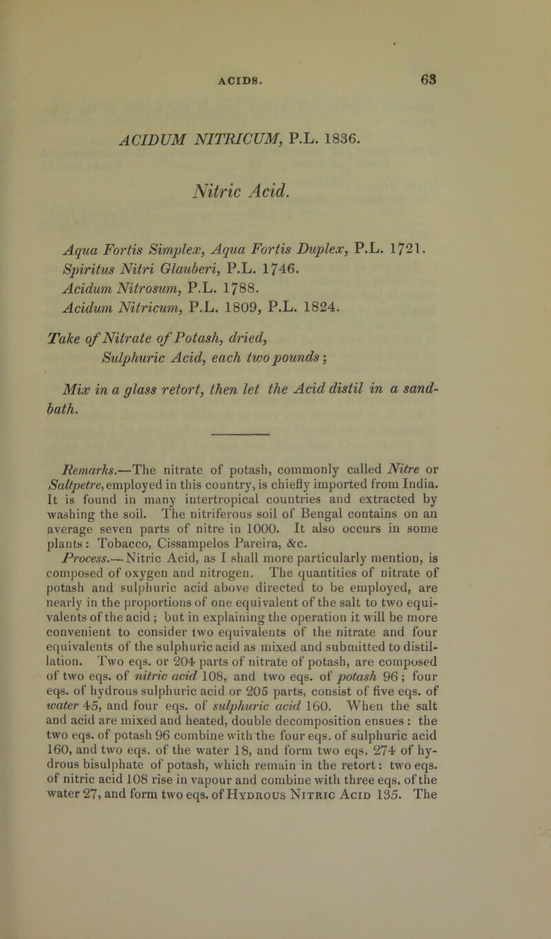 ACIDUM NITRICUM, P.L. 1836. Nitric Acid. Aqua Fortis Simplex, Aqua Fortis Duplex, P.L. 1721. Spiritus Nitri Glauberi, P.L. 1746. Acidum Nitrosum, P.L. 1788. Acidum Nitricum, P.L. 1809, P.L. 1824. Take of Nitrate of Potash, dried. Sulphuric Acid, each two pounds’. Mix in a glass retort, then let the Acid distil in a sand- bath. Remarks.—The nitrate of potash, commonly called Nitre or employed in this country, is chiefly imported from India. It is found in many intertropical countries and extracted by washing the soil. The nitriferous soil of Bengal contains on an average seven parts of nitre in 1000. It also occurs in some plants : Tobacco, Cissampelos Pareira, &c. Process Nitric Acid, as I shall more particularly mention, is composed of oxygen and nitrogen. The quantities of nitrate of potash and sulphuric acid above directed to be employed, are nearly in the proportions of one equivalent of the salt to two equi- valents of the acid ; but in explaining the operation it will be more convenient to consider two equivalents of the nitrate and four equivalents of the sulphuric acid as mixed and submitted to distil- lation. Two eqs. or 204' parts of nitrate of potash, are composed of two eqs. of nitric acid 108, and two eqs. of potash 96; four eqs. of hydrous sulphuric acid or 206 parts, consist of five eqs. of water 4-5, and four eqs. of sulphuric acid 160. When the salt and acid are mixed and heated, double decomposition ensues : the two eqs. of potash 96 combine with the four eqs. of sulphuric acid 160, and two eqs. of the water 18, and form two eqs. 274 of hy- drous bisulphate of potash, which remain in the retort; two eqs. of nitric acid 108 rise in vapour and combine with three eqs. of the water 27, and form two eqs. of Hydrous Nitric Acid 135. The