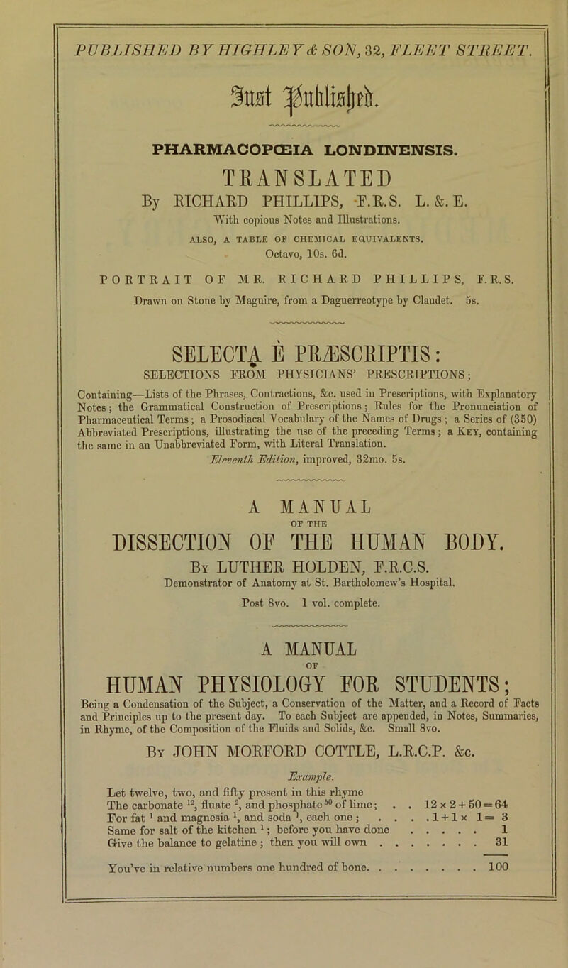 %w\ ^nlilisliti. PHARMACOPCEIA LONDINENSIS. TRANSLATED By mCHARD PHILLIPS, -P.E.S. L. &. E. With copious Notes and Illustrations. ALSO, A TABLE OF CHEIITCAL EaUIVALENTS. Octavo, 10s. 6d. PORTRAIT OP MR. RICHARD PHILLIPS, F.R.S. Drawn on Stone by Maguire, from a Daguerreotype by Claudet. 5s. SELECT^ E PR7ESCRIPTIS: SELECTIONS PROM PHYSICIANS’ PRESCRIPTIONS; Containing—Lists of the Phrases, Contractions, &c. used in Prescriptions, with Explanatory Notes; the Grammatical Construction of Prescriptions; Rules for the Pronunciation of Pharmaceutical Terms; a Prosodiacal Vocabulary of the Names of Drugs ; a Series of (350) Abbreviated Prescriptions, illustrating the use of the preeeding Terms; a Key, containing the same in an Unabbreviated Form, with Literal Translation. Eleventh Edition, improved, 32rao. 5s. A MANUAL OF THE DISSECTION OF THE HUMAN BODY. By LUTHER HOLDEN, E.R.C.S. Demonstrator of Anatomy at St. Bartholomew’s Hospital. Post 8vo. 1 vol. complete. A MANUAL OF HUMAN PHYSIOLOGY FOR STUDENTS; Being a Condensation of the Subject, a Conservation of the Matter, and a Record of Pacts and Principles up to the present day. To each Subject arc appended, in Notes, Summaries, in Rhyme, of the Composition of the Fluids and Solids, &c. Small 8vo. By JOHN MOREORD COTTLE, L.R.C.P. &c. Examjple. Let twelve, two, and fifty present in this rhyme The carbonate fluate and phosphate “ of Ume; . . 12 x 2 + 60 = G4 For fat * and magnesia *, and soda ', each one ; . . . .l + lxl=3 Same for salt of the kitchen *; before you have done 1 Give the balance to gelatine ; then you will own 31 You’ve in relative numbers one hundred of bone 100