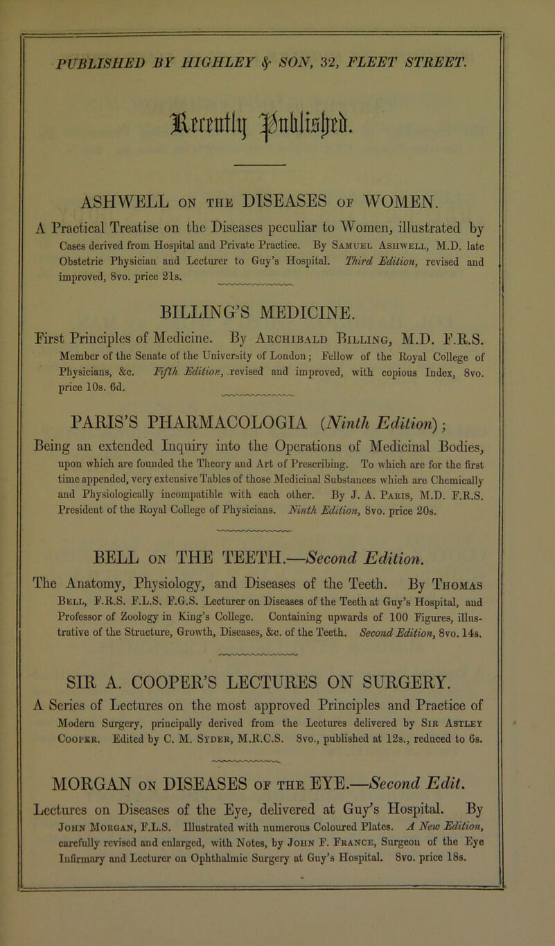 ASHWELL ON THE DISEASES of WOMEN. A Practical Treatise on the Diseases peculiar to Women, illustrated by Cases derived from Hospital and Private Practice. By Samuel Asiiwell, M.D. late Obstetric Physician and Lecturer to Guy’s Hospital. T/iird Bdilion, revised and improved, 8vo. price 21s. BILLING’S MEDICINE. Pirst Principles of Medicine. By Auchib.ald Billing, M.D. P.E.S. Member of the Senate of the University of London; Fellow of the Royal College of Physicians, &c. Yifili Edition, .revised and improved, with copious Index, 8vo. price 10s. 6d. PARIS’S PHARMACOLOGIA {Ninth Edition) ■ Being an extended Inquiry into the Operations of Medicinal Bodies, upon which ai’e founded the Theory aud Art of Prescribing. To which are for the first time appended, very extensive Tables of those Medicinal Substances which are Chemically and Physiologically incompatible with each other. By J. A. Pauis, M.T). F.R.S. President of the Royal College of Physicians. Ninth Edition, 8vo. price 20s. BELL ON THE TEETH.—Second Edition. The Anatomy, Physiology, and Diseases of the Teeth. By Thomas Bell, F.R.S. F.L.S. F.G.S. Lecturer on Diseases of the Teeth at Guy’s Hospital, and Professor of Zoology in King’s College. Containing upwards of 100 Figures, iUus- trativc of the Structure, Growth, Diseases, &c. of the Teeth. Second Edition, 8vo. 14s. SIR A. COOPER’S LECTURES ON SURGERY. A Series of Lectures on the most approved Principles and Practice of Modern Surgery, principally derived from the Lectures delivered by Sir Astley Cooper. Edited by C. M. Syder, M.R.C.S. Svo., published at 12s., reduced to 6s. MORGAN ON DISEASES of the Second Edit. Lectures on Diseases of the Eye, delivered at Guy's Hospital. By John Morgan, F.L.S. Illustrated with numerous Coloured Plates. A New Edition, carefully revised aud enlarged, with Notes, by John F. France, Surgeon of the Eye Infirmary and Lecturer on Ophthalmic Surgery at Guy’s Hospital. Svo. price 18s.