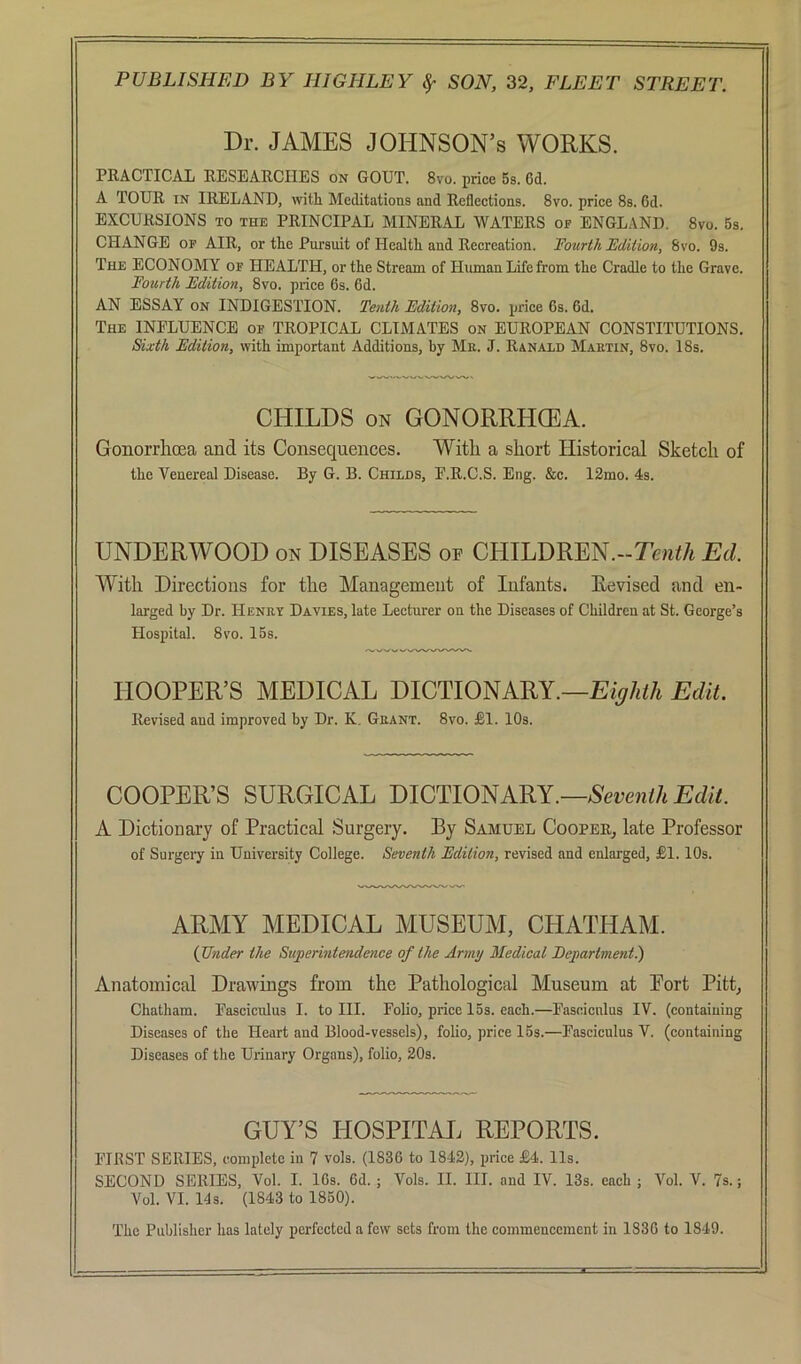 Dr. JAMES JOHNSON’S WORKS. PRACTICAL RESEARCHES on GOUT. 8vo. price 5s. 6d. A TOUR IN IRELAND, with Meditations and Reflections. 8vo. price 8s. 6d. EXCURSIONS TO THE PRINCIPAL MINERAL WATERS of ENGLAND. 8vo. 5s. CHANGE OP AIR, or the Pursuit of Health and Recreation. Fourth Edition, 8vo. 9s. The economy of HEALTH, or the Stream of Hmnan Life from the Cradle to the Grave. Fourth Edition, 8vo. price 6s. 6d. AN ESSAY ON INDIGESTION. Tenth Edition, 8vo. price 6s. 6d. The INPLUENCE op TROPICAL CLIMATES on EUROPEAN CONSTITUTIONS. &xth Edition, with important Additions, by Me. J. Ranald Maetin, 8vo. 18s. CHILDS ON GONORRHEA. Gonorrhoea and its Consequences. With a short Historical Sketch of the Venereal Disease. By G. B. Childs, E.R.C.S. Eng. &e. 12mo. 4s. UNDERWOOD on DISEASES op CHILDREN.-Ten^/t Ed. With Directions for the Management of Infants. Revised and en- larged by Dr. Heney Davies, late Lecturer on the Diseases of Children at St. George’s Hospital. 8vo. 15s. HOOPER’S MEDICAL DICTIONARY.—Edit. Revised and improved by Dr. K. Geant. 8vo. JBI. 10s. COOPER’S SURGICAL DICTIONARY.— A Dictionary of Practical Surgery. By Samuel Cooper, late Professor of Surgery in University College. Seventh Edition, revised and enlarged, JBl. 10s. ARMY MEDICAL MUSEUM, CHATHAM. {Under the Superintendence of the Army Medical Eepartment) Anatomical Drawings from the Pathological Museum at Port Pitt, Chatham. Pasciculus I. to III. Polio, price 15s. each.—Pascicnlus IV. (containing Diseases of the Heart and Blood-vessels), folio, price 15s.—Pasciculus V. (containing Diseases of the Urinary Organs), folio, 20s. GUY’S HOSPITAL REPORTS. PIRST SERIES, complete in 7 vols. (1836 to 1842), price £4. 11s. SECOND SERIES, Vol. I. 16s. 6d. ; Vols. II. III. and IV. 13s. each ; Vol. V. 7s.; Vol. VI. 14s. (1843 to 1850). The Publisher has lately perfected a few sets from the commencement in 1836 to 1849.