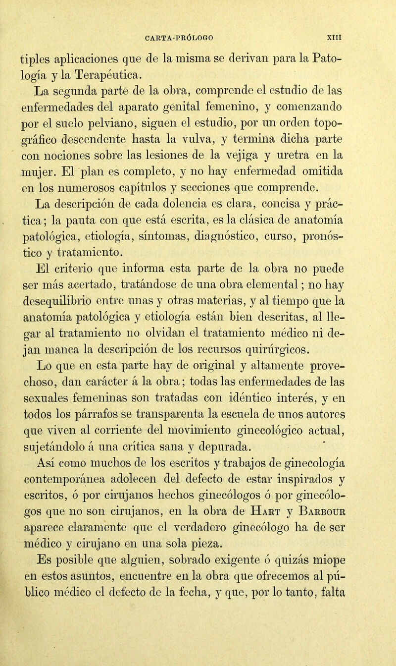 tiples aplicaciones que de la misma se derivan para la Pato- logía y la Terapéutica. La segunda parte de la obra, comprende el estudio de las enfermedades del aparato genital femenino, y comenzando por el suelo pelviano, siguen el estudio, por un orden topo- gráfico descendente hasta la vulva, y termina dicha parte con nociones sobre las lesiones de la vejiga y uretra en la mujer. El plan es completo, y no hay enfermedad omitida en los numerosos capítulos y secciones que comprende. La descripción de cada dolencia es clara, concisa y prác- tica; la pauta con que está escrita, es la clásica de anatomía patológica, etiología, síntomas, diagnóstico, curso, pronós- tico y tratamiento. El criterio que informa esta parte de la obra no puede ser más acertado, tratándose de una obra elemental; no hay desequilibrio entre unas y otras materias, y al tiempo que la anatomía patológica y etiología están bien descritas, al lle- gar al tratamiento no olvidan el tratamiento médico ni de- jan manca la descripción de los recursos quirúrgicos. Lo que en esta parte hay de origmal y altamente prove- choso, dan carácter á la obra; todas las enfermedades de las sexuales femeninas son tratadas con idéntico interés, y en todos los párrafos se transparenta la escuela de unos autores que viven al corriente del movimiento ginecológico actual, sujetándolo á una crítica sana y depurada. Así como muchos de los escritos y trabajos de ginecología contemporánea adolecen del defecto de estar inspirados y escritos, ó por cirujanos hechos ginecólogos ó por ginecólo- gos que no son cirujanos, en la obra de Hart y Barbour aparece claramente que el verdadero ginecólogo ha de ser médico y cirujano en una sola pieza. Es posible que alguien, sobrado exigente ó quizás miope en estos asuntos, encuentre en la obra que ofrecemos al pú- blico médico el defecto de la fecha, y que, por lo tanto, falta