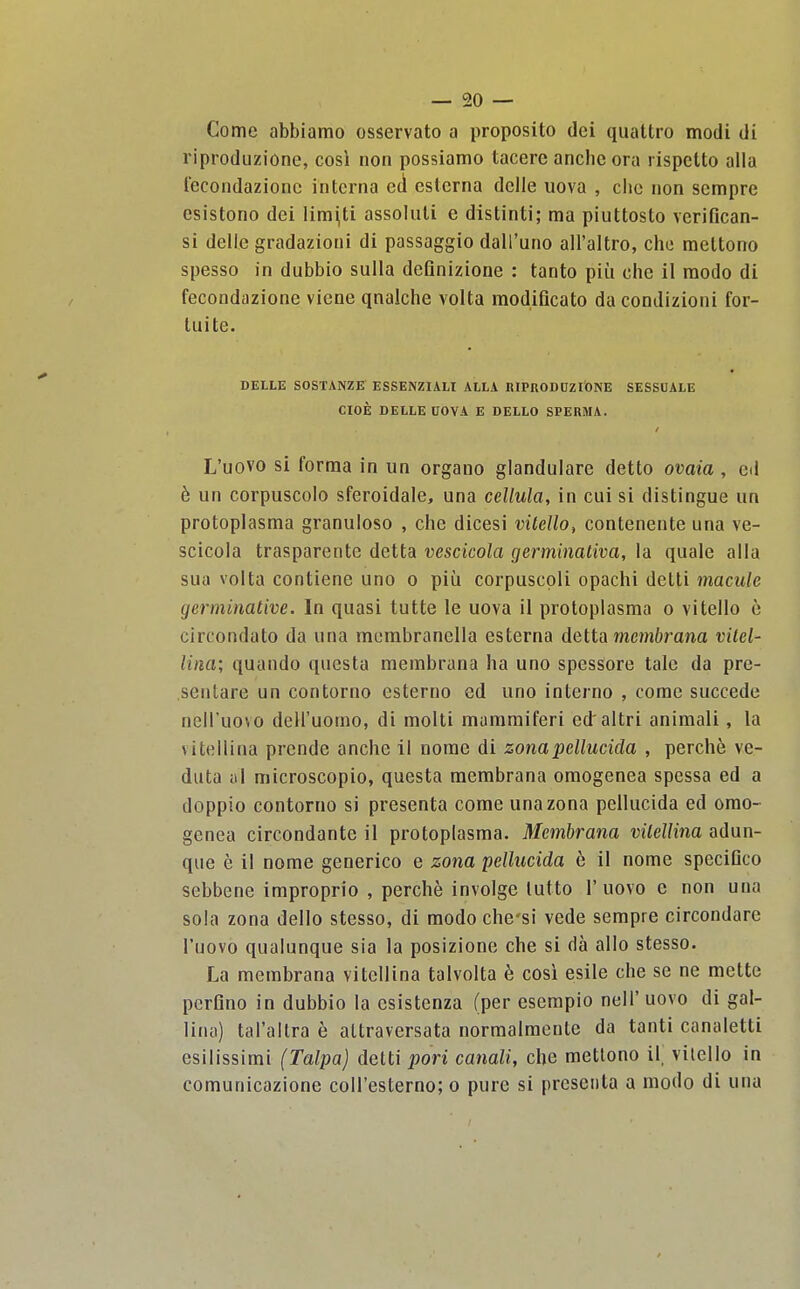 Come abbiamo osservato a proposito dci quattro modi di riproduzione, cosi non possiamo tacere anche era rispctto alia lecondazionc interna eti eslcrna dclle uova , die non scmpre esistono dei lira^ti assoluli e distinti; ma piuttosto verifican- si delic gradazioni di passaggio daU'unG all'altro, che meltono spesso in dubbio sulla deQnizione : tanto piii che il raodo di fecondazione viene qnalche volta modificato da condizioni for- tuite. DELLE SOSTANZE ESSENZIALI ALLA RIPRODCZIONE SESSOALE CIOE DELLE UOVA E DELLO SPERMA. L'uovo si forma in un organo glandulare detto ovaia, cd b un corpuscolo sferoidale, una cellula, in cui si distingue un protoplasma granuloso , che dicesi vilello, contenente una ve- scicola trasparentc detta vescicola germinativa, la quale alia sua volta contiene uno o piii corpuscpli opachi detti macule germinative. In quasi tutte le uova il protoplasma o vitello e circondato da una membranella esterna delta mcmbrana vitel- lina; quando questa membrana ha uno spessore tale da pre- sentare un contorno esterno ed uno interno , come succede nell'uovo dell'uomo, di molti mammiferi ed altri animali, la vitellina prcnde anche il nome di zonapellucida , perche ve- duta ill microscopio, questa membrana omogenea spessa ed a doppio contorno si presenta come una zona pellucida ed omo- genea circondante il protoplasma. Membrana vUellina adun- que e il nome generico e zona pellucida e il nome speciGco sebbene improprio , perche involge lutto l'uovo e non una sola zona dello stesso, di modo che'si vede sempre circondare l'uovo qualunque sia la posizione che si da alio stesso. La membrana vitellina talvolta 6 cosi esile che se ne mette perQno in dubbio la csistenza (per esempio nell'uovo di gal- lina) tal'altra e altraversata normalmente da tanti canaletti esilissimi (Talpa) detti pori canali, che mettono il, vilello in comunicazione coU'esterno; o pure si presenta a modo di una