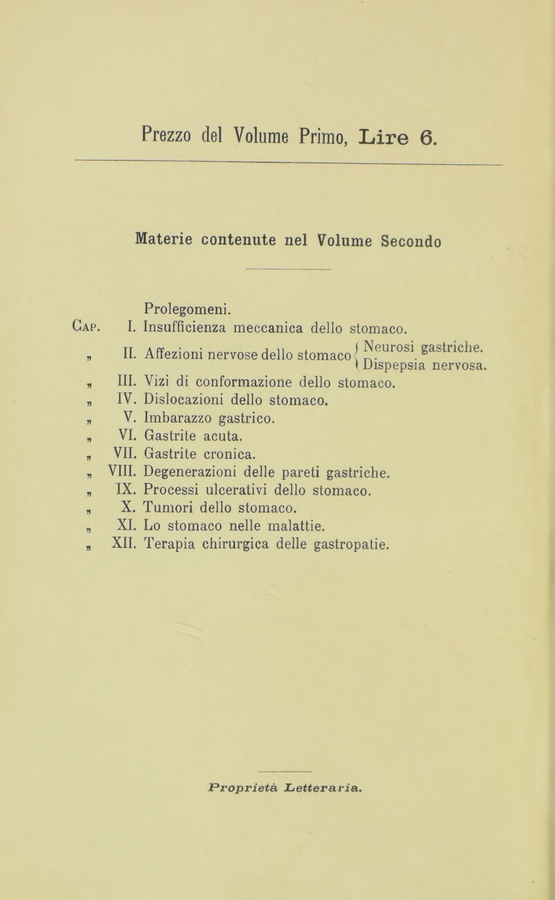 Prezzo del Volume Primo, Lire 6. Materie contenute nel Volume Secondo Prolegomeni. I. Insufficienza meccanica dello stomaco. II. Affezioni nervose dello stomaco! gastiiclie. I Dispepsia nervosa. III. Vizi di conformazione dello stomaco. IV. Dislocazioni dello stomaco. V. Imbarazzo gastrico. VI. Gastrite acuta. VII. Gastrite cronica. VIII. Degenerazioni delle pareti gastriche. IX. Process! ulcerativi dello stomaco. X. Tumori dello stomaco. XI. Lo stomaco nelle malattie. XII. Terapia chirurgica delle gastropatie. Propriety Letteraria.