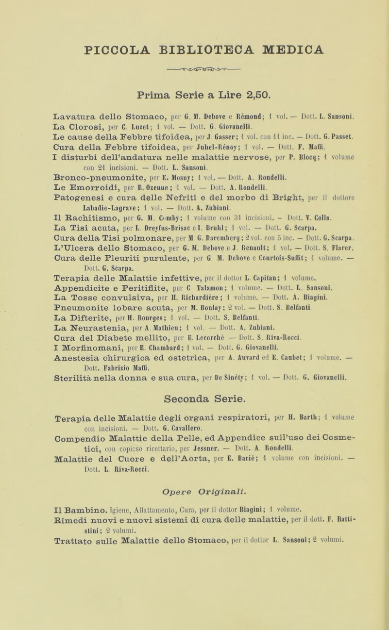 PICCOLA BIBLIOTECA MEDICA Prima Serie a Lire 2,50. Lavatiira dello Stomaco, per G. M. DeliOTe e Rcmond; i vol.— Dott. L. Sansoni. La Clorosi, per C. Luzet; 1 vol. — Dott. G. Giovanelli. Le caixse della Febbre tifoidea, per J Gasser; 1 vol. con Mine. — Dott. G. Passel. Cura della Febbre tifoidea, per JuLel-llenoj; 1 vol. — Dott. F. MalTi. I disturbi delPandatura nelle malattie nervose, per P. Blocq; i volume con 21 incisioni. — Dott. L. Sansoni. Bronco-pneumonite, perF.. Hosny; 1 vol. — Dotl. A. Rondelli. Le Emorroidi, per E. Ozeuue; 1 vol. — Dott. A. Uondelli. Patogenesi e cura delle Nefriti e del morbo di Bright, per 11 dottorc Labadie-Lagrave; 1 vol. — Dott. A. Znbiani. II Rachitismo, per G. M. Coniby; 1 volume con 31 incisioni. - Dotl. V. Colla. La Tisi acuta, per L. Dreyfus-Brisac el. Brubl; 1 vol. — Dott. G. Scarpa. Cura della Tisi polmonare, per M G. Darcmbcrg; 2 vol. con 5 inc. — Dotl. G. Scarpa. L’Ulcera dello Storuaco, per G. M. Bebovc e J Renault; 1 vol. — Dott. S. Flarer. Cura delle Pleuriti purulente, per G M. Debove e Courlois-SulBt; 1 volume. — Dolt. G. Scarpa. Terapia delle Malattie infettive, per il ilottor L. Capilan; i volume. Appendicite e Peritiflite, per C Talamon; 1 volume. — Dott. L. Sansoni. La Tosse convulsiva, per U. Richardiere; 1 volume. — Dott. A. Biagiui. Pneumonite lobare acuta, per M. Boulay; 2 vol. — Dolt. S. Belfanti La Bifterite, i>erll. Bourges; 1 vol. — Dolt. S. Belfanli. La Neurastenia, per A. Malhieu; 1 vol. — Dott. A. Zubiani. Cura del Diabete mellito, per E. Lecorebe — Dott. S. Riva-Rocci. I Morfinomani, perE. Cbambard; 1 vol. — Dolt. G. Giovanelli. Auestesia chirurgica ed ostetrica, per A. Auvard ed E. Caubet; 1 volume. — Dott. Fabrizio MalD. Sterilita nella donna e sua cura, per Be Sinely; 1 vol. — Dott. G. Giovanelli. Seconda Serie. Terapia delle Malattie degli organ! respirator!, per H. Barth; 1 volume con incisioni. — Dott. G. Cavallero. Compendio Malattie della Pelle, ed Appendice sull’uso dei Cosme- tic!, con copicso ricettario, per Jessner. — Dott. A. Rondelli. Malattie del Cuore e dell’Aorta, per E. Bari6; i volume con incisioni. — Dott. L. Riva-Rocci. Opere Originali. II Bambino. Igiene, Allattamento, Cura, per il dollor Biagiui; 1 volume. Rimedi nuovi e nuovi sistemi di cura delle malattie, per il doll. F. Batii- stini; 2 volnmi.