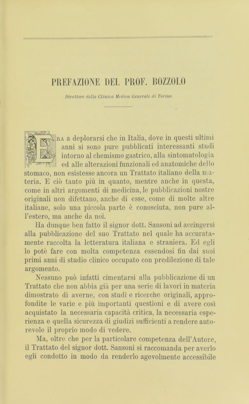 NiEI'AZIONE [»EL I'HOE. liOZZOT/) Direttore della Clinica Medica Generale di. Torino f]RA a deplorarsi die in Italia, dove in qiiesti ultinii anni si sono pure pubblicati interessanti studi intorno al chemismo gastrico, alia sintomatologia TT^;.'I ed alle alterazioni funzionali ed anatomidie dello stomaco, non esistesse ancora iin Trattato italiano della ma- teria. E d5 tanto pin in quanto, mentre andie in questa, come in altri argomenti di medicina, le pubblicazioni nostre originali non difettano, anche di esse, come di niolte altre italiane, solo una piccola parte e conosciuta, non pure al- I’estero, ma anche da noi. Ha dunque ben fatto il signor dott. Sansoni ad accingersi alia pubblicazione del suo Trattato nel quale ha accurata- mente raccolta la letteratura italiana e straniera. Ed egli 10 pote fare con molta competenza essendosi fin dai suoi primi anni di studio clinico occupato con predilezione di tale argomento. Nessuno puo infatti cimentarsi alia pubblicazione di un Trattato die non abbia gia per una serie di lavori in materia diniostrato di averne, con studi e ricerche originali, appro- fondite le varie e pin importanti questioni e di avere cosi acquistato la necessaria capacita critica, la necessaria espe- rienza e quella sicurezza di giudizi sufficienti arendere auto- revole il proprio modo di vedere. Ma, oltre die per la particolare competenza dell’Antore, 11 Trattato del signor dott. Sansoni si raccomanda per averlo egli condotto in modo da renderlo agevolmente accessibile