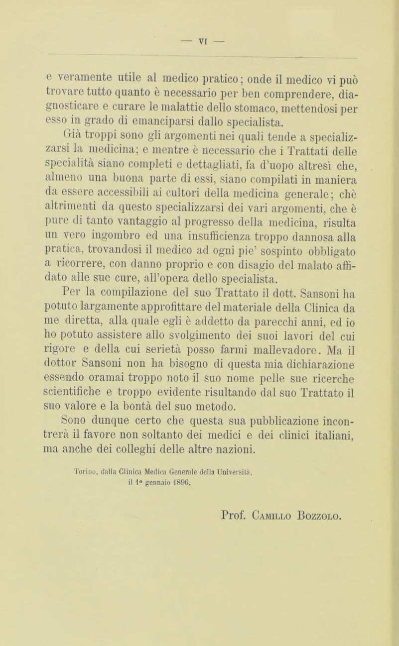 0 veramente utile al medico pratico; onde il medico vi puo trovare tiitto quanto e iiecessario per ben comprendere, dia- gnosticare e curare le malattie dello stomaco, mettendosi per esso in grado di emanciparsi dallo specialista. (xia troppi sono gli argomenti nei quali tende a specializ- zarsi la medicina; e mentre e iiecessario die i Trattati delle specialita siano completi e dettagliati, fa d’uopo altresi die, almeno una buona parte di essi, siano compilati in maniera da essere accessibili ai cultori della medicina generale; die altrimeiiti da questo specializzarsi dei vari argomenti, die e ])ure di tanto vantaggio al progresso della medicina, risulta uii vcro ingombro ed una insufficienza troppo dannosa alia pratica, trovandosi il medico ad ogni pie’ sospiiito obbligato a ricorrere, con danno proprio e con disagio del malato affi- dato alle sue cure, all’opera dello specialista. Per la compilazione del suo Trattato il dott. Sansoiii ha potato largamente approfittare del materiale della Clinica da me diretta, alia quale egli e addetto da parecclii anni, ed io ho potato assistere alio svolgimento dei suoi lavori del cui rigore e della cui serieta posso farnii mallevadore. Ma il dottor Sansoni non ha bisogno di questa mia dichiarazione essendo oramai troppo noto il suo nome pelle sue ricerche scientitiche e troppo evidente risultando dal suo Trattato il suo valore e la bonta del suo metodo. Sono dunque certo che questa sua pubblicazione incon- trera il favore non soltanto dei medici e dei clinici italiani, ma aiiche dei colleghi delle altre nazioni. Torino, dalla Clinica Meclica Generale dclia Universila, il 1® gennaio 1896. Prof. Camillo Bozzolo.
