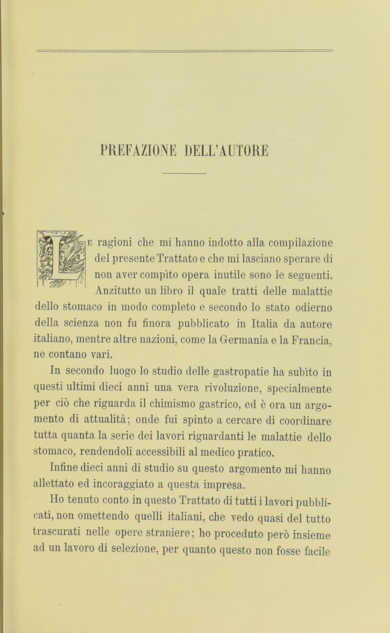FHEFAZIONE DELL’AmORE E ragioni die mi hanno indotto alia compilazioiie del presente Trattato e die mi lasciano sperare di non aver compito opera inutile sono le seguenti. Anzitiitto im libro il quale tratti delle malattie dello stomaco in modo complete e secondo lo state odierno della scienza non fu tinora pubblicato in Italia da autore italiano, inentre altre nazioni, come la Germania e la Francia, ne contano vari. In secondo luogo lo studio delle gastropatie ha subito in questi ultimi dieci anni una vera rivoluzione, specialmente per cio che riguarda il chimismo gastrico, ed e ora un argo- raento di attualita; onde fui spinto a cercare di coordinare tutta quanta la serie dei lavori riguardanti le malattie dello stomaco, rendendoli accessibili al medico pratico. Infine dieci anni di studio su questo argomento mi hanno allettato ed incoraggiato a questa impresa. Ho tenuto conto in questo Trattato di tutti i lavori pubbli- cati, non omettendo quelli italiani, che vedo quasi del tutto trascurati nelle opere straniere; ho proceduto pero insieme ad un lavoro di selezione, per quanto questo non fosse facile