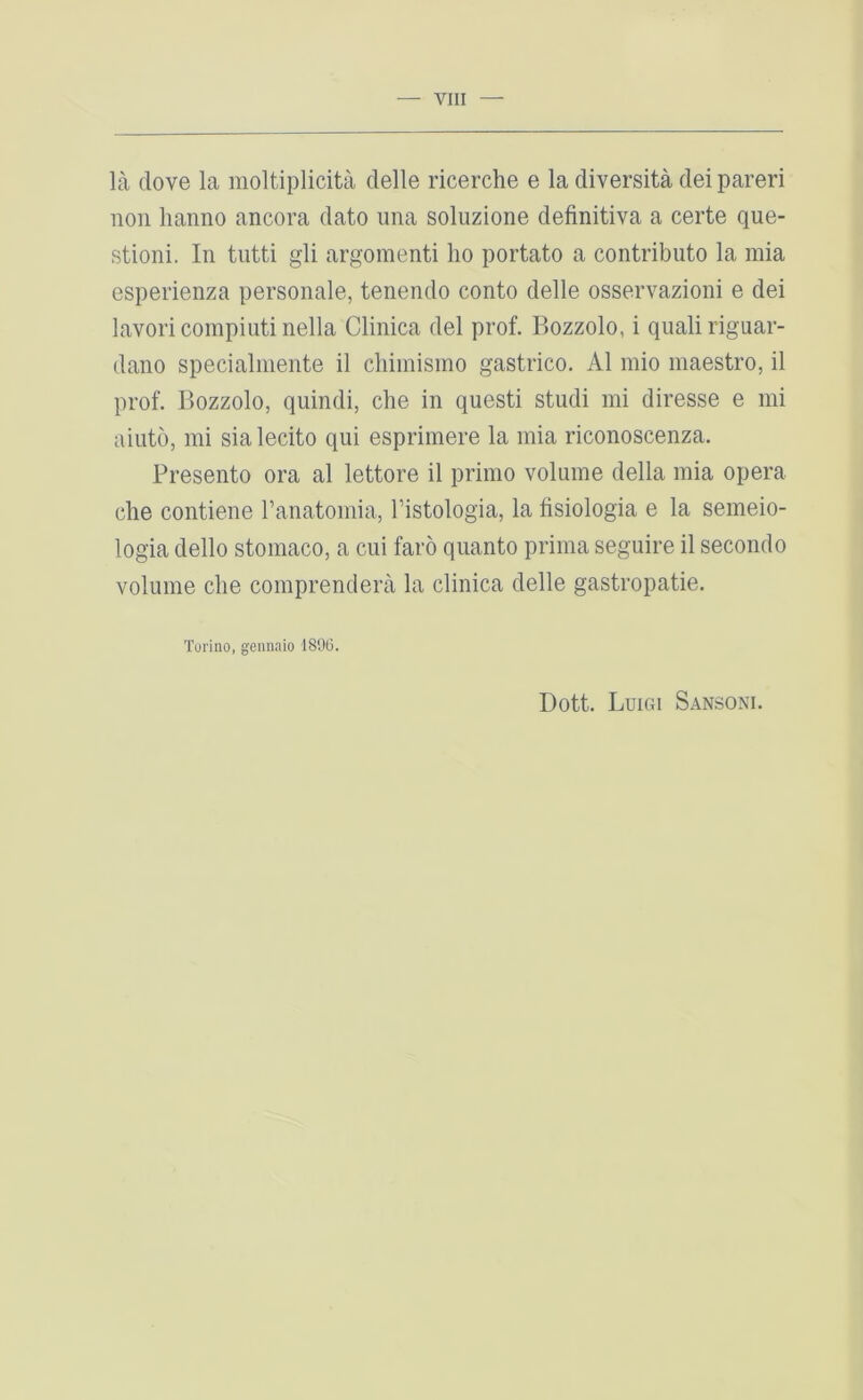 la clove la raoltiplicita clelle ricerche e la diversita del pareri non lianno ancora dato una soluzione definitiva a certe que- stion!. In tutti gli argomenti lio portato a contributo la raia esperienza personale, tenendo conto delle osservazioni e dei lavoricoinpiutinella Clinica del prof. Bozzolo, i qualiriguar- dano specialniente il cliimisino gastrico. A1 inio maestro, il prof. Bozzolo, qiiindi, che in quest! studi mi diresse e mi aiuto, mi sialecito qui esprimere la mia riconoscenza. Presento ora al lettore il primo volume della mia opera die contiene ranatomia, I’istologia, la lisiologia e la semeio- logia dello stomaco, a cui faro quanto prima seguire il secondo volume die comprendera la clinica delle gastropatie. Torino, gennaio 189(5. Dott. Luigi Sansoni.