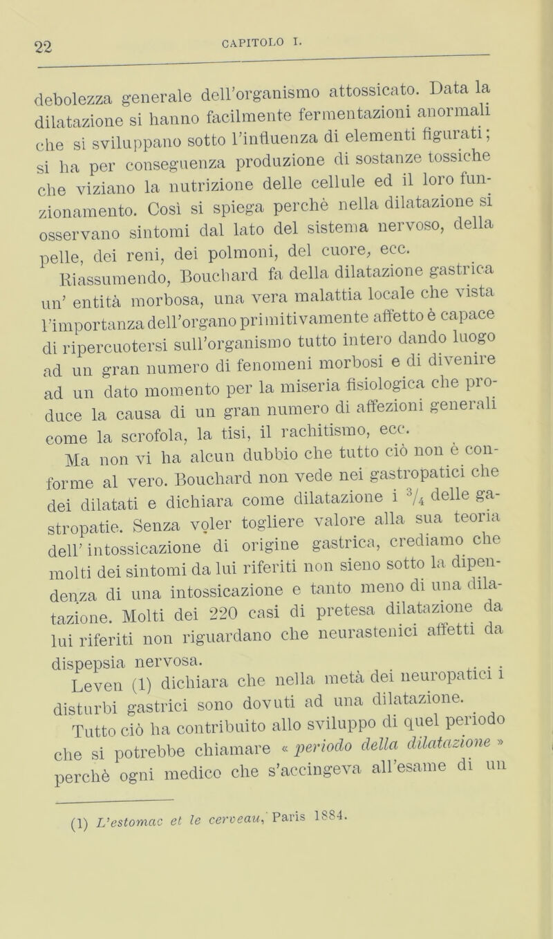 debolezza generale deH’organismo attossicato. Data la dilatazione si hanno facilmente fermentazioni aaormali che si sviluppano sotto I’intluenza di elementi figurati; si ha per consegvienza produzione di sostanze tossiche che viziano la imtrizione delle celUile ed il loro fun- zionamento. Cosi si spiega perche nella dilatazione si osservano sintorai dal lato del sistenia iiervoso, della pelle, dei reni, dei polmoiii, del cuore, ecc. Kiassumendo, Boucliard fa della dilatazione gastrica un’ entita morbosa, una vera malattia locale che vista rimportanzadell’organoprimitivamente aftetto e capace di ripercuotersi siill’organismo tutto intero dando Inogo ad un gran numero di fenoraeni morbosi e di divenire ad un dato moraento per la miseria fisiologica che pro- duce la causa di un gran numero di affezioni generali come la scrofola, la tisi, il rachitismo, ecc. Ma non vi ha alcun dubbio che tutto cio non e con- forme al vero. Bouchard non vede nei gastropatici che dei dilatati e dichiara come dilatazione i '^U deUe ga- stropatie. Senza voler togliere valore alia sua teoria dell’intossicazione di origine gastrica, crediamo cie molti dei sintomi da lui riferiti non sieno sotto la dipen- denza di una intossicazione e tanto meno di una dila- tazione. Molti dei 220 casi di pretesa dilatazione da lui riferiti non riguardano che neurastenici affetti da dispepsia nervosa. • Level! (1) dichiara che nella meta dei neuropatici i disturbi gastrici sono dovuti ad una dilatazione. Tutto do ha contribuito alio sviluppo di quel periodo die si potrebbe cliiainare • periodo della dilatazione » perchd ogni medico die s’accingera all’esame di uii (1) L’estomac et le cerueato Paris 1S84