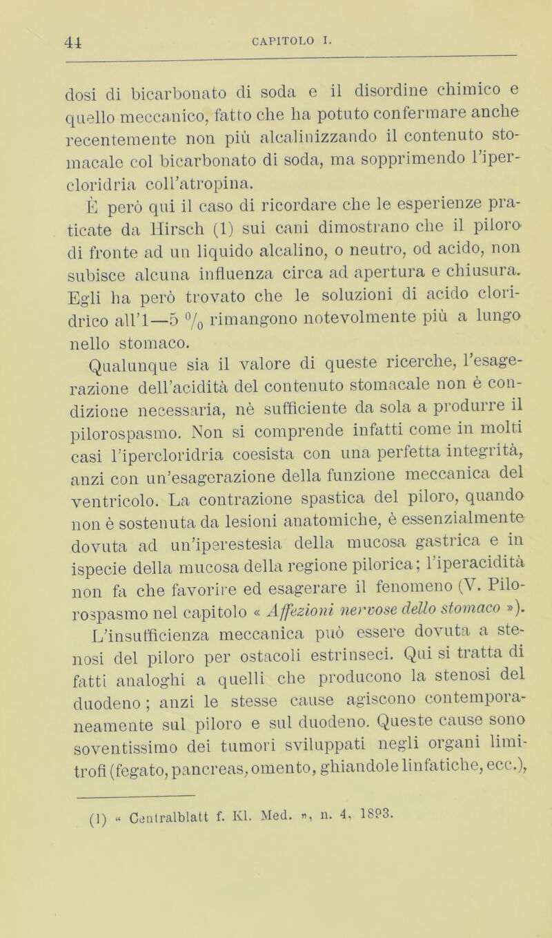 dosi di bicarbonate di soda e il disordine chimico e qnello meccanico, fatto che lia potato conferinare anche recentemente non piii alcalinizzando il contenuto sto- macale col bicarbonate di soda, ma sopprimendo I’iper- cloridria coll’atropina. E pero qui il case di ricordare che le esperienze pra- ticate da Hirsch (1) sui cani dimostrano che il piioro di fronte ad un liquido alcalino, o nentro, od acido, non snbisce alcuna influenza circa ad apertura e chiusura. Egli ha pero trovato che le soluzioni di acido clori- drico all’1—5 7o rimangono notevolmente pin a lungo nello stomaco. Qualunque sia il valore di queste ricerche, I’esage- razione dell’acidita del contenuto stoniacale non e con- dizione necessaria, ne sufficiente da sola a produiie il pilorospasino. Non si comprende infatti come in mold casi I’ipercloridria coesista con una perfetta integrita, anzi con un’esagerazione della funzione meccanica del ventricolo. La contrazione spastica del piioro, quando non e sostenuta da lesioni anatomiche, e essenzialmente dovuta ad un’iperestesia della mucosa gastiica e in ispecie della mucosa della regione pilorica; I’iperacidita non fe che favorire ed esagerare il fenomeno (V. Pilo- rospasmo nel capitolo « Affezioni nevvose dello stomaco »). L’insufficienza meccanica puo essere dovuta a ste- nosi del piioro per ostacoli estrinseci. Qui si tratta di fatti analoghi a quelli che producono la stenosi del duodeno ; anzi le stesse cause agiscono contempora- neamente sul piioro e sul duodeno. Queste cause sono soventissimo dei tumori sviluppati negli organ! limi- trofi (fegato, pancreas, omento, ghiandole linfatiche, ecc.), (1) » C^JiUralblatt f. Kl. Med. n. 4, 18P3.