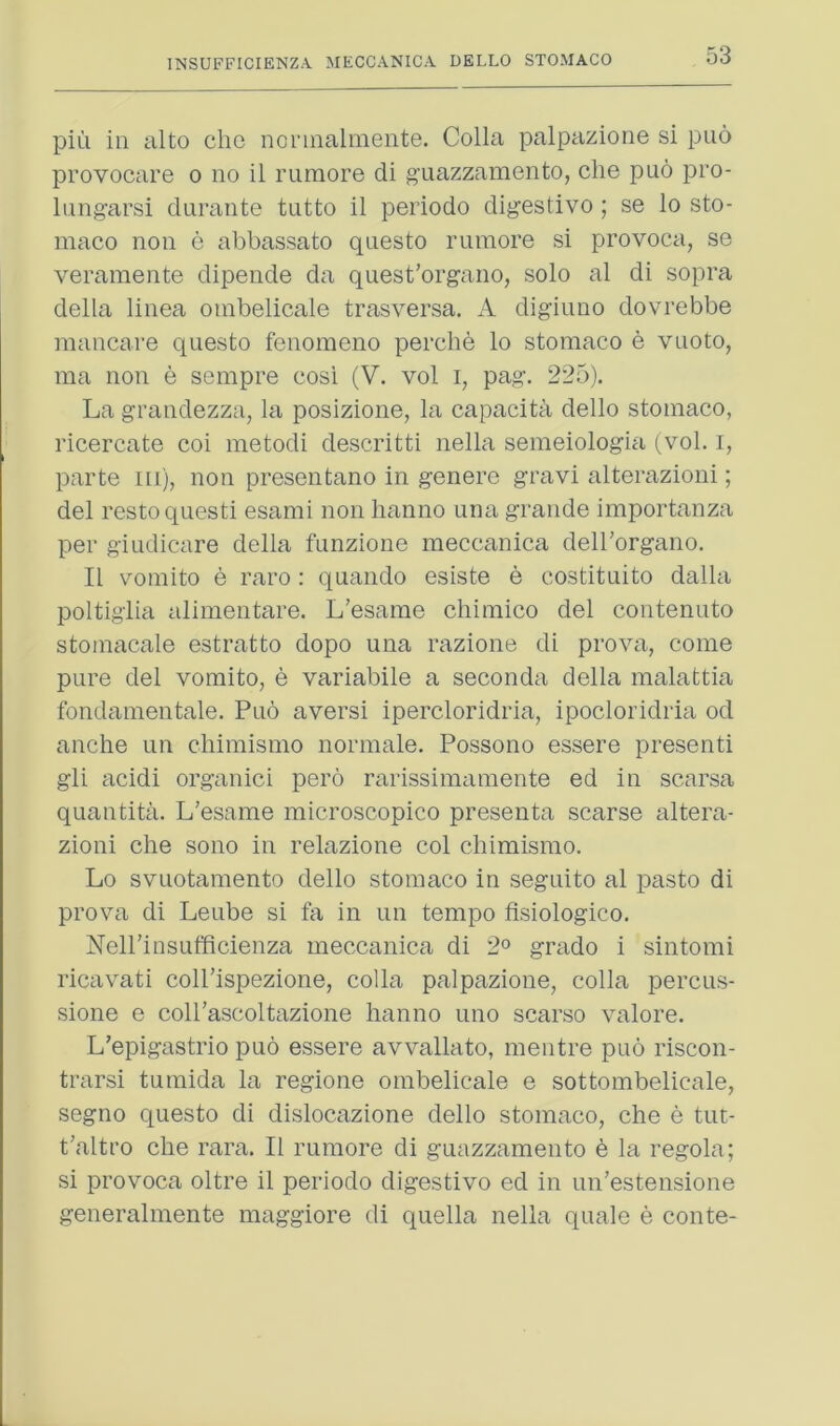 piu in alto die nonnalmente. Colla palpaziorie si puo provocare o no il ruraore di g’uazzamento, che pno pro- liing-arsi durante tutto il periodo dig’estivo ; se lo sto- maco non e abbassato questo rumore si provoca, se veramente dipende da quest’organo, solo al di sopra della linea oinbelicale trasversa. iV digiuno dovrebbe mancare questo fenoraeno perche lo stomaco e vuoto, ma non e sempre cosi (V. vol i, pag. 225). La grandezza, la posizione, la capacita dello stomaco, ricercate coi metodi descritti nella semeiologia (vol. i, parte m), non presentano in genere gravi alterazioni; del resto quest! esami non hanno una grande importanza per giudicare della funzione meccanica deH’organo. Il voniito e raro : quando esiste e costituito dalla poltiglia aliinentare. L’esaine chimico del contenuto stoinacale estratto dope una razione di prova, come pure del vomito, e variabile a seconda della malattia fondamentale. Puo aversi ipercloridria, ipocloridria od anche un chimismo normale. Possono essere presenti gli acidi organic! pero rarissimamente ed in scarsa quantita. L’esame microscopico presenta scarse altera- zioni che sono in relazione col chimismo. Lo svuotamento dello stomaco in seguito al pasto di prova di Leube si fa in un tempo fisiologico. Nell’insufficienza meccanica di 2° grado i sintomi ricavati coll’ispezione, colla palpazione, colla percus- sione e coirascoltazione hanno uno scarso valore. L’epigastrio puo essere avvallato, mentre puo riscon- trarsi tumida la regione oinbelicale e sottombelicale, segno questo di dislocazione dello stomaco, che e tut- t'altro che rara. Il rumore di guazzamento b la regola; si provoca oltre il periodo digestivo ed in un’estensione generalmente maggiore di quella nella quale e conte-