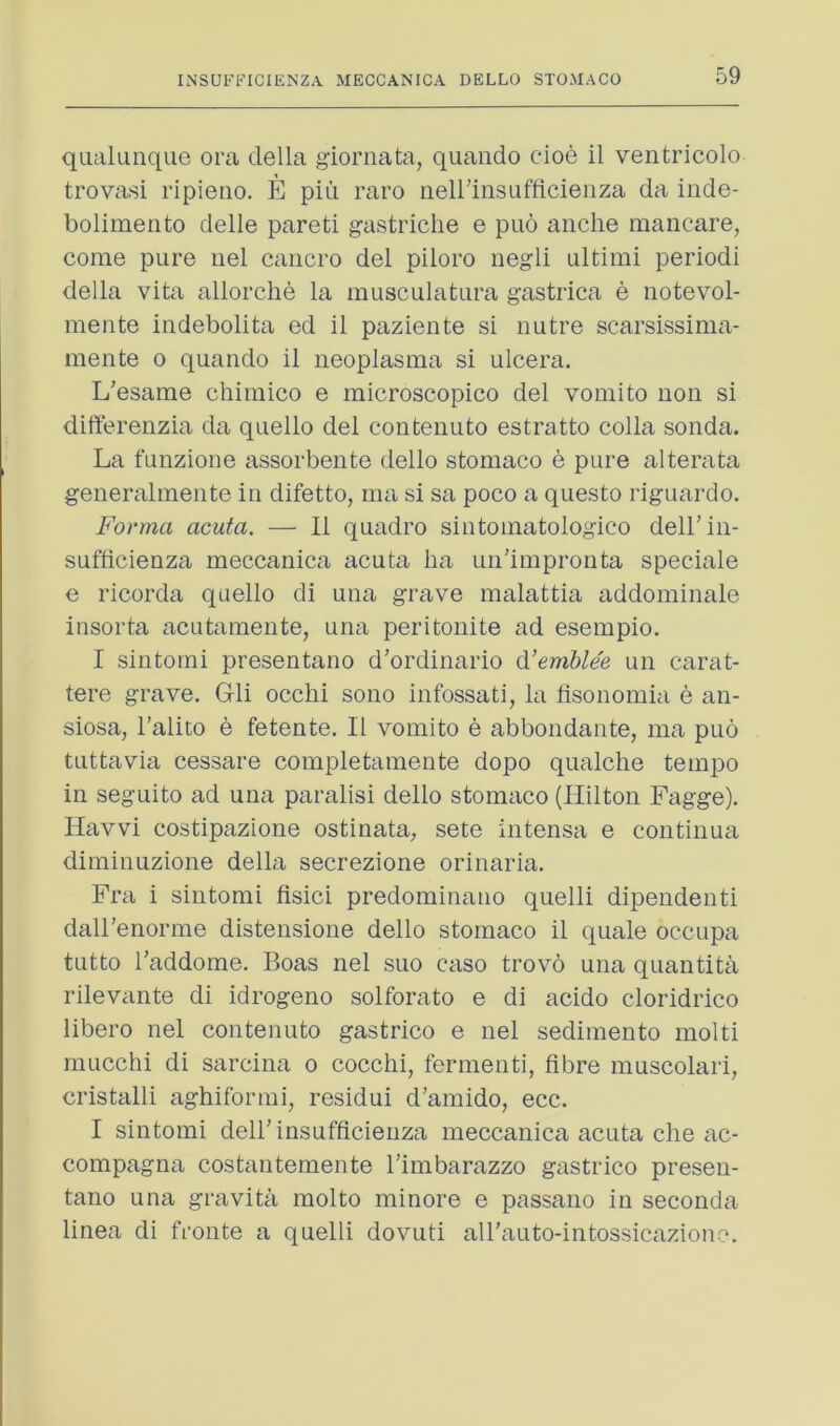 qualuiique ora della giornata, quando doe il ventricolo trovasi ripierio. E pid raro neirinsuflidenza da inde- bolimento delle pareti gastriche e puo andie maiicare, come pure uel caiicro del piloro negli ultimi period! della vita allorche la musculatura gastrica e notevol- mente indebolita ed il paziente si uutre scarsissima- mente o quando il neoplasma si ulcera. L’esame chimico e microscopico del vomito non si differenzia da quello del contenuto estratto colla sonda. La funzione assorbente dello stomaco e pure alterata generalmente in difetto, ma si sa poco a questo riguardo. Forma acuta. — 11 quadro siutomatologico deiriii- sufiidenza meccanica acuta ha un’improuta spedale e ricorda quello di una grave malattia addominale insorta acutamente, una peritoiiite ad esempio. I sintomi presentano d’ordinario d’emUe'e un carat- tere grave, Gli occlii sono infossati, la tisonomia e an- siosa, I’alito e fetente. Il vomito e abbondante, ma puo tuttavia cessare completamente dopo qualche temjDO in seguito ad una paralisi dello stomaco (Hilton Fagge). Havvi costipazione ostinata, sete intensa e continua diminuzione della secrezione orinaria. Fra i sintomi fisici predominano quelli dipendenti dall’enorme distensione dello stomaco il quale occupa tutto I’addome, Boas nel suo caso trovo una quantita rilevante di idrogeno solforato e di acido cloridrico libero nel contenuto gastrico e nel sedimento molti mucchi di sarcina o cocchi, fermenti, fibre muscolari, cristalli aghiformi, residui d’amido, ecc. I sintomi dell’insufficienza meccanica acuta die ac- compagna costantemente I’imbarazzo gastrico preseu- tano una gravita molto minore e passano in seconda linea di fronte a quelli dovuti airauto-intossicaziono.