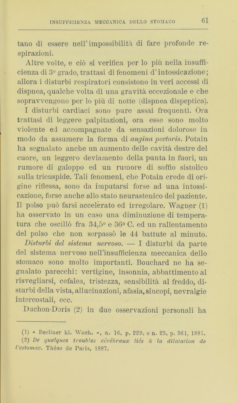 tano di essere nell’ impossibilitii di fare profonde re- spirazioni. Altre volte, e cio si verilica per lo piu nella insuffi- cienza di 3° grado, trattasi di fenomeui d’intossicazione; allora i disturb! respiratori consistono in veri accessi di dispnea, qualche volta di una gravity eccezionale e che sopravvengoiio per lo piu di notte (dispnea dispeptica). I disturbi cardiac! sono pure assai frequent!. Ora trattasi di leggere palpitazioni, ora esse sono molto violente ed accompagnate da sensazioni dolorose in modo da assumere la forma di angina pectoris. Potain ha segnalato anche un aumento delle cavita destre del cuore, un leggero deviamento della punta in fuori, un rumore di galoppo ed un ruinore di sofflo sistolico sulla tricLispide. Tali fenomeni, che Potain crede di ori- gine riflessa, sono da imputarsi forse ad una intossi- cazione, forse anche alio stato neurastenico del paziente. II polso puo farsi accelerate ed irregolare. Wagner (1) ha osservato in un case una diminuzione di tempera- tura che oscillo fra 34,5° e 36° C. ed un rallentamento del polso die non sorpasso le 44 battute al minuto. Disturbi del sistema nervoso. — I disturbi da parte del sistema nervoso nell’insufficienza meccanica dello stomaco sono molto important!. Bouchard ne ha se- gnalato parecchi: vertigine, insonnia, abbattimento al risvegliarsi, cefalea, tristezza, sensibilita al freddo, di- sturbi della vista, allucinazioni, afasia,siucopi, nevralgie intercostali, ecc. Duchon-Doris (2) in due osservazioni personal! ha (1) “ Berliner Id. Woch. n. 16, p. 229, e n. 25, p. 361, 1881. (2) De quelques troubles cerebraux lies h la dilalalion de I’estomac. Th^se de Paris, 1887.