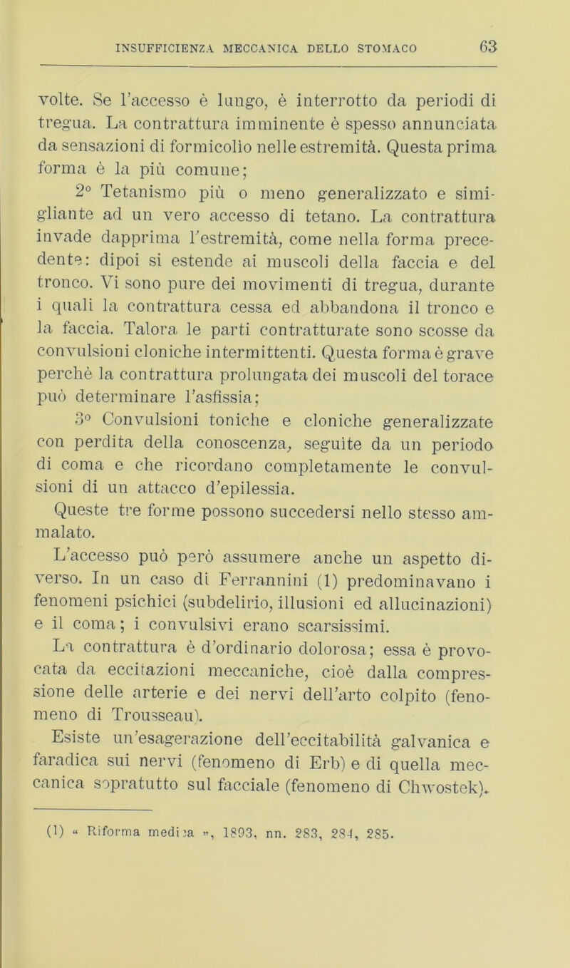 volte. Se I’accesso e kingo, e interrotto da period! di tregua. La contrattura imminente e spesso annunciata da sensazioni di formicolio nelleestremit^. Questaprima forma e la piii commie; 2° Tetanismo piu o meno generalizzato e simi- gliante ad un vero accesso di tetano. La contrattura invade dapprima Testremit^, come nella forma prece- dente: dipoi si estende ai muscoli della faccia e del tronco. Vi sono pure dei movimenti di tregua, durante i quali la contrattura cessa ed abbandona il tronco e la faccia. Talora le parti contratturate sono scosse da convulsion! cloniche intermittent!. Questa forma e grave perche la contrattura prolungata dei muscoli del torace pub determinare I’asfissia; 3° Convulsion! toniche e cloniche generalizzate con perdita della conoscenza, seguite da un periodo di coma e che ricordano completamente le convul- sion! di un attacco d'epilessia. Queste tre forme possono succedersi nello stesso am- malato. L’accesso puo pero assumere anche un aspetto di- verso. In un caso di Ferrannini (1) predominavano i fenomeni psichici (subdelirio, illusion! ed allucinazioni) e il coma; i convulsivi erano scarsissimi. La contrattura e d’ordinario dolorosa; essa e provo- cata da ecciiazioni meccaniche, cioe dalla compres- sione delle arterie e dei nervi dell’cirto colpito (feno- meno di Trousseaul Esiste un’esagerazione delbeccitabilith galvanica e faradica sui nervi (fenomeno di Erb) e di quella mec- canica sopratutto sul facciale (fenomeno di Chwostek). (1) “ Riforma medi^a , 1893, nn. 283, 284, 285.