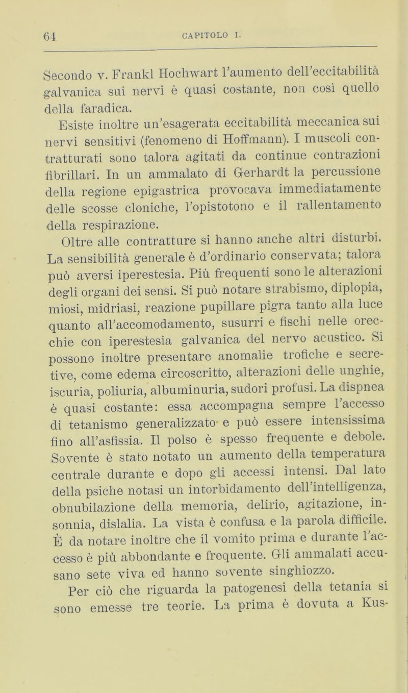 Secondo v. Frankl liochwart I’aumento dell’eccitabilita g’alvaiiica siii iiGrvi g quasi costantG, non cosi quGllo dGlla faradica. EsistG iiiolti-G uii’GsagGrata Gccitabilita niGccanica sui iiGrvi SGiisitivi (fGnomGiio di Hoffmanii). I muscoli con- tratturati sono talora agitati da continuG contrazioni fibrillari. In un ammalato di GGiIiardt la pGrcussioiiG della I'GgionG Gpigastrica provocava immGdiatamGntG dGllG scossG clonicliG, I’opistotono g il rallGntaraGuto della respirazione. Oltre alle contratture si hanno anche altri disturbi. La sensibilita generale e d’ordinario conservata; talora puo aversi iperestesia. Piu frequent! sono le alterazioni degli organ! dei sensi. Si puo notare strabismo, diplopia, iniosi, midriasi, reazione pupillare pigra tanto alia luce quanto airaccomodamento, susurri e fischi nelle orec- chie con iperestesia galvanica del nervo acustico. Si possono inoltre presentare anoinalie troficbe e secie- tive, come edema circoscritto, alterazioni delle ungliie, iscuria, poliuria, albuminuria, sudori profusi. La dispnea e quasi costante; essa accompagna sempre 1 accesso di tetanismo generalizzato' e puo essere intensissima fino all’astissia. II polso e spesso frequente e debole. Sovente e stato notato un aumento della temperatura centrale durante e dopo gli access! intensi. Dal lato della psiche notasi un intorbidamento dell intelligenza, obnubilazione della memoria, delirio, agitazione, in- sonnia, dislalia. La vista e confusa e la paiola difficile. E da notare inoltre che il vomito prima e durante Pac- cesso e pin abbondante e frequente. Grli ammalati accu- sano sete viva ed hanno sovente singhiozzo. Per ci6 che riguarda la patogenesi della tetania si sono emesse tre teorie. La prima e dovuta a Kus-