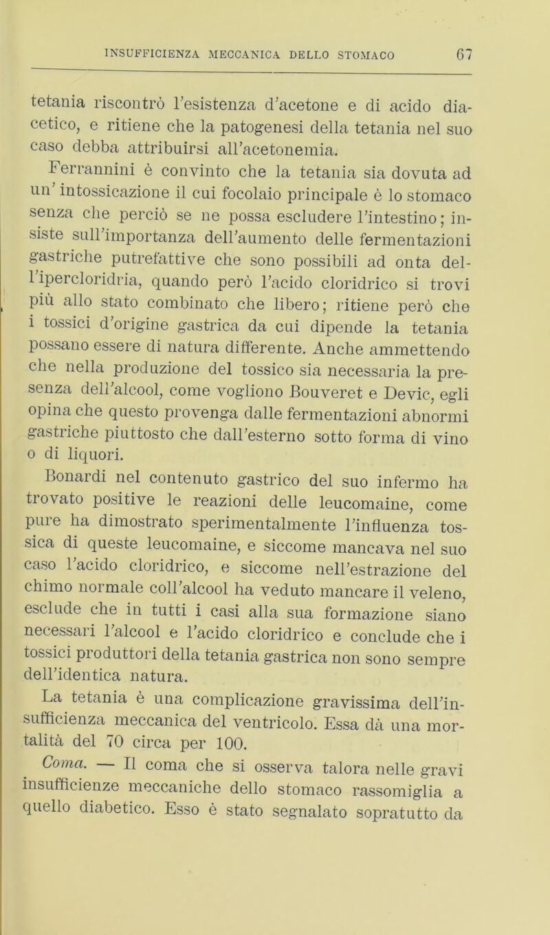 tetania riscontro Tesistenza d’acetone e di acido dia- cetico, e ritiene che la patogenesi della tetania nel suo case debba attribuirsi all’acetonemia. Ferrannini b convinto che la tetania sia dovuta ad un intossicazione il cui focolaio principale e lo stomaco senza che percio se ne possa escludere Tintestino; in- siste sLill importanza deiraumento delle fermentazioni gastriche putrefattive che sono possibili ad onta del- 1 ipercloridria, quando pero I’acido cloridrico si trovi pin alio stato combinato che libero; ritiene pero che i tossici d’origine gastrica da cui dipende la tetania possano essere di natura differente. Anche ammettendo che nella produzione del tossico sia necessaria la pre- senza dell'alcool, come vogliono Bouveret e Devic, egli opina che questo provenga dalle fermentazioni abnormi gastiiche piuttosto che dalhesterno sotto forma di vino 0 di liquori. Bonardi nel contenuto gastrico del suo infermo ha trovato positive le reazioni delle leucomaine, come puie ha dimostrato sperimentalmente Binfiuenza tos- sica di queste leucomaine, e siccome mancava nel suo caso Bacido cloridrico, e siccome nelBestrazione del chimo noi male coll alcool ha veduto mancare il veleno, esclude che in tutti i casi alia sua formazione siano necessari Talcool e I’acido cloridrico e conclude che i tossici pioduttoii della tetania gastrica non sono sempre dell’identica natura. La tetania e una complicazione gravissima dell’in- sufficienza meccanica del ventricolo. Essa da una mor- talita del 70 circa per 100. Coma. Il coma che si osserva talora nelle gravi insufficienze meccaniche dello stomaco rassomiglia a quello diabetico. Esso e stato segnalato sopratutto da